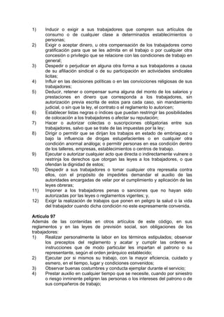 1) Inducir o exigir a sus trabajadores que compren sus artículos de
consumo o de cualquier clase a determinados establecimientos o
personas;
2) Exigir o aceptar dinero, u otra compensación de los trabajadores como
gratificación para que se les admita en el trabajo o por cualquier otra
concesión o privilegio que se relacione con las condiciones de trabajo en
general;
3) Despedir o perjudicar en alguna otra forma a sus trabajadores a causa
de su afiliación sindical o de su participación en actividades sindicales
licitas;
4) Influir en las decisiones políticas o en las convicciones religiosas de sus
trabajadores;
5) Deducir, retener o compensar suma alguna del monto de los salarios y
prestaciones en dinero que corresponda a los trabajadores, sin
autorización previa escrita de estos para cada caso, sin mandamiento
judicial, o sin que la ley, el contrato o el reglamento lo autoricen;
6) Establecer listas negras o índices que puedan restringir las posibilidades
de colocación a los trabajadores o afectar su reputación;
7) Hacer o autorizar colectas o suscripciones obligatorias entre sus
trabajadores, salvo que se trate de las impuestas por la ley;
8) Dirigir o permitir que se dirijan los trabajos en estado de embriaguez o
bajo la influencia de drogas estupefacientes o en cualquier otra
condición anormal análoga; o permitir personas en esa condición dentro
de los talleres, empresas, establecimientos o centros de trabajo.
9) Ejecutar o autorizar cualquier acto que directa o indirectamente vulnere o
restrinja los derechos que otorgan las leyes a los trabajadores, o que
ofendan la dignidad de estos;
10) Despedir a sus trabajadores o tomar cualquier otra represalia contra
ellos, con el propósito de impedirles demandar el auxilio de las
autoridades encargadas de velar por el cumplimiento y aplicación de las
leyes obreras;
11) Imponer a los trabajadores penas o sanciones que no hayan sido
autorizadas por las leyes o reglamentos vigentes; y,
12) Exigir la realización de trabajos que ponen en peligro la salud o la vida
del trabajador cuando dicha condición no este expresamente convenida.
Artículo 97
Además de las contenidas en otros artículos de este código, en sus
reglamentos y en las leyes de previsión social, son obligaciones de los
trabajadores:
1) Realizar personalmente la labor en los términos estipulados; observar
los preceptos del reglamento y acatar y cumplir las ordenes e
instrucciones que de modo particular les impartan el patrono o su
representante, según el orden jerárquico establecido;
2) Ejecutar por si mismos su trabajo, con la mayor eficiencia, cuidado y
esmero, en el tiempo, lugar y condiciones convenidos;
3) Observar buenas costumbres y conducta ejemplar durante el servicio;
4) Prestar auxilio en cualquier tiempo que se necesite, cuando por siniestro
o riesgo inminente peligren las personas o los intereses del patrono o de
sus compañeros de trabajo;
 