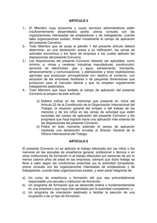 ARTICULO 5
1.- El Miembro cuya economía y cuyos servicios administrativos estén
insuficientemente desarrollados podrá, previa consulta con las
organizaciones interesadas de empleadores y de trabajadores, cuando
tales organizaciones existan, limitar inicialmente el campo de aplicación
del presente Convenio.
2.- Todo Miembro que se acoja al párrafo 1 del presente artículo deberá
determinar, en una declaración anexa a su ratificación, las ramas de
actividad económica o los tipos de empresa a los cuales aplicará las
disposiciones del presente Convenio.
3.- Las disposiciones del presente Convenio deberán ser aplicables, como
mínimo, a: minas y canteras; industrias manufacturas; construcción;
servicios de electricidad, gas y agua; saneamiento; transporte,
almacenamiento y comunicaciones, y plantaciones y otras explotaciones
agrícolas que produzcan principalmente con destino al comercio, con
exclusión de las empresas familiares o de pequeñas dimensiones que
produzcan para el mercado laboral y que no empleen regularmente
trabajadores asalariados.
4.- Todo Miembro que haya limitado el campo de aplicación del presente
Convenio al amparo de este artículo:
a) Deberá indicar en las memorias que presente en virtud del
Articulo 22 de la Constitución de la Organización Internacional del
Trabajo, la situación general del empleo o del trabajo de los
menores y de los niños en las ramas de actividad que estén
excluidas del campo de aplicación del presente Convenio y los
progresos que haya logrado hacia una aplicación más extensa de
las disposiciones del presente Convenio;
b) Podrá en todo momento extender el campo de aplicación
mediante una declaración enviada al Director General de la
Oficina Internacional del Trabajo.
ARTICULO 6
El presente Convenio no se aplicará al trabajo efectuado por los niños o los
menores en las escuelas de enseñanza general, profesional o técnica o en
otras instituciones de formación ni al trabajo efectuado por personas de por lo
menos catorce años de edad en las empresas, siempre que dicho trabajo se
lleve a cabo según las condiciones prescritas por la autoridad competente,
previa consulta con las organizaciones interesadas de empleadores y de
trabajadores, cuando tales organizaciones existan, y sean parte integrante de:
a) Un curso de enseñanza o formación del que sea primordialmente
responsable una escuela o institución de formación.
b) Un programa de formación que se desarrolle entera o fundamentalmente
en una empresa y que haya sido aprobado por la autoridad competente; o
c) Un programa de orientación destinado a facilitar la elección de una
ocupación o de un tipo de formación.
 