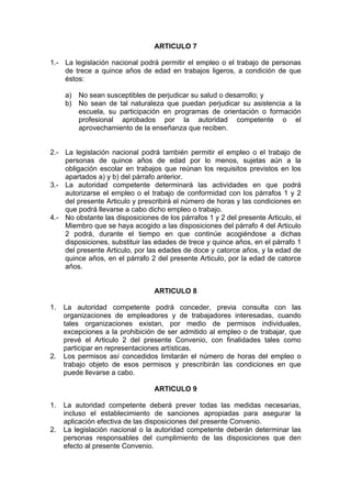 ARTICULO 7
1.- La legislación nacional podrá permitir el empleo o el trabajo de personas
de trece a quince años de edad en trabajos ligeros, a condición de que
éstos:
a) No sean susceptibles de perjudicar su salud o desarrollo; y
b) No sean de tal naturaleza que puedan perjudicar su asistencia a la
escuela, su participación en programas de orientación o formación
profesional aprobados por la autoridad competente o el
aprovechamiento de la enseñanza que reciben.
2.- La legislación nacional podrá también permitir el empleo o el trabajo de
personas de quince años de edad por lo menos, sujetas aún a la
obligación escolar en trabajos que reúnan los requisitos previstos en los
apartados a) y b) del párrafo anterior.
3.- La autoridad competente determinará las actividades en que podrá
autorizarse el empleo o el trabajo de conformidad con los párrafos 1 y 2
del presente Articulo y prescribirá el número de horas y las condiciones en
que podrá llevarse a cabo dicho empleo o trabajo.
4.- No obstante las disposiciones de los párrafos 1 y 2 del presente Articulo, el
Miembro que se haya acogido a las disposiciones del párrafo 4 del Articulo
2 podrá, durante el tiempo en que continúe acogiéndose a dichas
disposiciones, substituir las edades de trece y quince años, en el párrafo 1
del presente Articulo, por las edades de doce y catorce años, y la edad de
quince años, en el párrafo 2 del presente Articulo, por la edad de catorce
años.
ARTICULO 8
1. La autoridad competente podrá conceder, previa consulta con las
organizaciones de empleadores y de trabajadores interesadas, cuando
tales organizaciones existan, por medio de permisos individuales,
excepciones a la prohibición de ser admitido al empleo o de trabajar, que
prevé el Articulo 2 del presente Convenio, con finalidades tales como
participar en representaciones artísticas.
2. Los permisos así concedidos limitarán el número de horas del empleo o
trabajo objeto de esos permisos y prescribirán las condiciones en que
puede llevarse a cabo.
ARTICULO 9
1. La autoridad competente deberá prever todas las medidas necesarias,
incluso el establecimiento de sanciones apropiadas para asegurar la
aplicación efectiva de las disposiciones del presente Convenio.
2. La legislación nacional o la autoridad competente deberán determinar las
personas responsables del cumplimiento de las disposiciones que den
efecto al presente Convenio.
 
