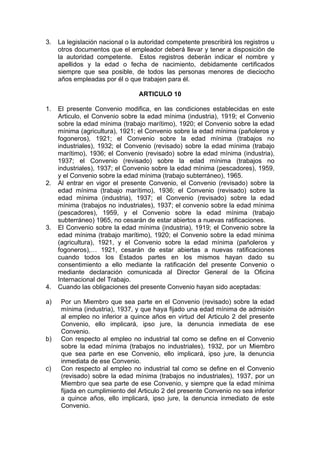 3. La legislación nacional o la autoridad competente prescribirá los registros u
otros documentos que el empleador deberá llevar y tener a disposición de
la autoridad competente. Estos registros deberán indicar el nombre y
apellidos y la edad o fecha de nacimiento, debidamente certificados
siempre que sea posible, de todos las personas menores de dieciocho
años empleadas por él o que trabajen para él.
ARTICULO 10
1. El presente Convenio modifica, en las condiciones establecidas en este
Articulo, el Convenio sobre la edad mínima (industria), 1919; el Convenio
sobre la edad mínima (trabajo marítimo), 1920; el Convenio sobre la edad
mínima (agricultura), 1921; el Convenio sobre la edad mínima (pañoleros y
fogoneros), 1921; el Convenio sobre la edad mínima (trabajos no
industriales), 1932; el Convenio (revisado) sobre la edad mínima (trabajo
marítimo), 1936; el Convenio (revisado) sobre la edad mínima (industria),
1937; el Convenio (revisado) sobre la edad mínima (trabajos no
industriales), 1937; el Convenio sobre la edad mínima (pescadores), 1959,
y el Convenio sobre la edad mínima (trabajo subterráneo), 1965.
2. Al entrar en vigor el presente Convenio, el Convenio (revisado) sobre la
edad mínima (trabajo marítimo), 1936; el Convenio (revisado) sobre la
edad mínima (industria), 1937; el Convenio (revisado) sobre la edad
mínima (trabajos no industriales), 1937; el convenio sobre la edad mínima
(pescadores), 1959, y el Convenio sobre la edad mínima (trabajo
subterráneo) 1965, no cesarán de estar abiertos a nuevas ratificaciones.
3. El Convenio sobre la edad mínima (industria), 1919; el Convenio sobre la
edad mínima (trabajo marítimo), 1920; el Convenio sobre la edad mínima
(agricultura), 1921, y el Convenio sobre la edad mínima (pañoleros y
fogoneros),… 1921, cesarán de estar abiertas a nuevas ratificaciones
cuando todos los Estados partes en los mismos hayan dado su
consentimiento a ello mediante la ratificación del presente Convenio o
mediante declaración comunicada al Director General de la Oficina
Internacional del Trabajo.
4. Cuando las obligaciones del presente Convenio hayan sido aceptadas:
a) Por un Miembro que sea parte en el Convenio (revisado) sobre la edad
mínima (industria), 1937, y que haya fijado una edad mínima de admisión
al empleo no inferior a quince años en virtud del Articulo 2 del presente
Convenio, ello implicará, ipso jure, la denuncia inmediata de ese
Convenio.
b) Con respecto al empleo no industrial tal como se define en el Convenio
sobre la edad mínima (trabajos no industriales), 1932, por un Miembro
que sea parte en ese Convenio, ello implicará, ipso jure, la denuncia
inmediata de ese Convenio.
c) Con respecto al empleo no industrial tal como se define en el Convenio
(revisado) sobre la edad mínima (trabajos no industriales), 1937, por un
Miembro que sea parte de ese Convenio, y siempre que la edad mínima
fijada en cumplimiento del Articulo 2 del presente Convenio no sea inferior
a quince años, ello implicará, ipso jure, la denuncia inmediato de este
Convenio.
 