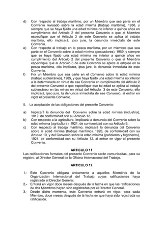 d) Con respecto al trabajo marítimo, por un Miembro que sea parte en el
Convenio revisado sobre la edad mínima (trabajo marítimo), 1936, y
siempre que se haya fijado una edad mínima no inferior a quince años en
cumplimiento del Articulo 2 del presente Convenio o que el Miembro
especifique que el Articulo 3 de este Convenio se aplica al trabajo
marítimo, ello implicará, ipso jure, la denuncia inmediata de este
Convenio.
e) Con respecto al trabajo en la pesca marítima, por un miembro que sea
parte en el Convenio sobre la edad mínima (pescadores), 1959, y siempre
que se haya fijado una edad mínima no inferior a quince años en
cumplimiento del Articulo 2 del presente Convenio o que el Miembro
especifique que el Articulo 3 de este Convenio se aplica al empleo en la
pesca marítima, ello implicara, ipso jure, la denuncia inmediata de este
Convenio.
f) Por un Miembro que sea parte en el Convenio sobre la edad mínima
(trabajo subterráneo), 1965, y que haya fijado una edad mínima no inferior
a la determinada en virtud de ese Convenio en cumplimiento del Articulo 2
del presente Convenio o que especifique que tal edad se aplica al trabajo
subterráneo en las minas en virtud del Articulo 3 de este Convenio, ello
implicará, ipso jure, la denuncia inmediata de ese Convenio, al entrar en
vigor el presente Convenio.
5. La aceptación de las obligaciones del presente Convenio:
a) Implicará la denuncia del Convenio sobre la edad mínima (industria),
1919, de conformidad con su Articulo 12.
b) Con respecto a la agricultura, implicará la denuncia del Convenio sobre la
edad mínima (agricultura), 1921, de conformidad con su Articulo 9,
c) Con respecto al trabajo marítimo, implicará la denuncia del Convenio
sobre la edad mínima (trabajo marítimo), 1920, de conformidad con su
Artículo 10, y del Convenio sobre la edad mínima (pañoleros y fogoneros),
1921, de conformidad con su Artículo 12, al entrar en vigor el presente
Convenio.
ARTICULO 11
Las ratificaciones formales del presente Convenio serán comunicadas, para su
registro, al Director General de la Oficina Internacional del Trabajo.
ARTICULO 12
1.- Este Convenio obligará únicamente a aquellos Miembros de la
Organización Internacional del Trabajo cuyas ratificaciones haya
registrado el Director General.
2.- Entrará en vigor doce meses después de la fecha en que las ratificaciones
de dos Miembros hayan sido registradas por el Director General.
3.- Desde dicho momento, este Convenio entrará en vigor, para cada
Miembro, doce meses después de la fecha en que haya sido registrada su
ratificación.
 