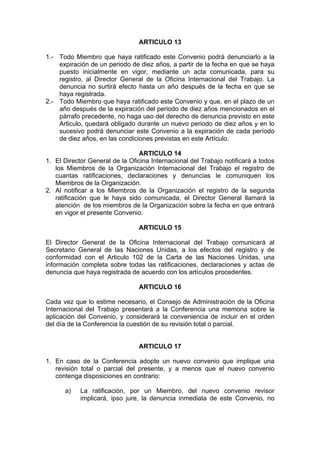 ARTICULO 13
1.- Todo Miembro que haya ratificado este Convenio podrá denunciarlo a la
expiración de un periodo de diez años, a partir de la fecha en que se haya
puesto inicialmente en vigor, mediante un acta comunicada, para su
registro, al Director General de la Oficina Internacional del Trabajo. La
denuncia no surtirá efecto hasta un año después de la fecha en que se
haya registrada.
2.- Todo Miembro que haya ratificado este Convenio y que, en el plazo de un
año después de la expiración del periodo de diez años mencionados en el
párrafo precedente, no haga uso del derecho de denuncia previsto en este
Articulo, quedará obligado durante un nuevo periodo de diez años y en lo
sucesivo podrá denunciar este Convenio a la expiración de cada período
de diez años, en las condiciones previstas en este Artículo.
ARTICULO 14
1. El Director General de la Oficina Internacional del Trabajo notificará a todos
los Miembros de la Organización Internacional del Trabajo el registro de
cuantas ratificaciones, declaraciones y denuncias le comuniquen los
Miembros de la Organización.
2. Al notificar a los Miembros de la Organización el registro de la segunda
ratificación que le haya sido comunicada, el Director General llamará la
atención de los miembros de la Organización sobre la fecha en que entrará
en vigor el presente Convenio.
ARTICULO 15
El Director General de la Oficina Internacional del Trabajo comunicará al
Secretario General de las Naciones Unidas, a los efectos del registro y de
conformidad con el Articulo 102 de la Carta de las Naciones Unidas, una
información completa sobre todas las ratificaciones, declaraciones y actas de
denuncia que haya registrada de acuerdo con los artículos procedentes.
ARTICULO 16
Cada vez que lo estime necesario, el Consejo de Administración de la Oficina
Internacional del Trabajo presentará a la Conferencia una memoria sobre la
aplicación del Convenio, y considerará la conveniencia de incluir en el orden
del día de la Conferencia la cuestión de su revisión total o parcial.
ARTICULO 17
1. En caso de la Conferencia adopte un nuevo convenio que implique una
revisión total o parcial del presente, y a menos que el nuevo convenio
contenga disposiciones en contrario:
a) La ratificación, por un Miembro, del nuevo convenio revisor
implicará, ipso jure, la denuncia inmediata de este Convenio, no
 