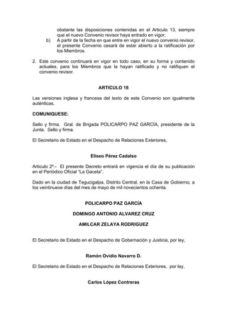 obstante las disposiciones contenidas en el Articulo 13, siempre
que el nuevo Convenio revisor haya entrado en vigor;
b) A partir de la fecha en que entre en vigor el nuevo convenio revisor,
el presente Convenio cesará de estar abierto a la ratificación por
los Miembros.
2. Este convenio continuará en vigor en todo caso, en su forma y contenido
actuales, para los Miembros que la hayan ratificado y no ratifiquen el
convenio revisor.
ARTICULO 18
Las versiones inglesa y francesa del texto de este Convenio son igualmente
auténticas.
COMUNIQUESE:
Sello y firma. Gral. de Brigada POLICARPO PAZ GARCÍA, presidente de la
Junta. Sello y firma.
El Secretario de Estado en el Despacho de Relaciones Exteriores,
Eliseo Pérez Cadalso
Articulo 2º.- El presente Decreto entrará en vigencia el día de su publicación
en el Periódico Oficial “La Gaceta”.
Dado en la ciudad de Tegucigalpa, Distrito Central, en la Casa de Gobierno, a
los veintinueve días del mes de mayo de mil novecientos ochenta.
POLICARPO PAZ GARCÍA
DOMINGO ANTONIO ALVAREZ CRUZ
AMILCAR ZELAYA RODRIGUEZ
El Secretario de Estado en el Despacho de Gobernación y Justicia, por ley,
Ramón Ovidio Navarro D.
El Secretario de Estado en el Despacho de Relaciones Exteriores, por ley,
Carlos López Contreras
 