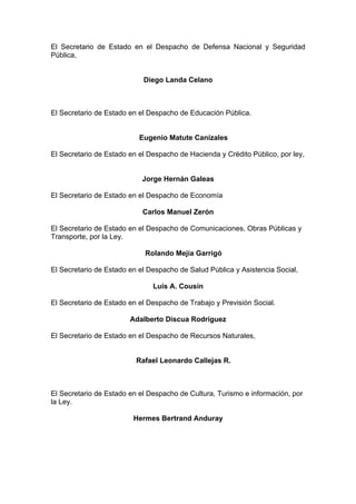 El Secretario de Estado en el Despacho de Defensa Nacional y Seguridad
Pública,
Diego Landa Celano
El Secretario de Estado en el Despacho de Educación Pública.
Eugenio Matute Canizales
El Secretario de Estado en el Despacho de Hacienda y Crédito Público, por ley,
Jorge Hernán Galeas
El Secretario de Estado en el Despacho de Economía
Carlos Manuel Zerón
El Secretario de Estado en el Despacho de Comunicaciones, Obras Públicas y
Transporte, por la Ley.
Rolando Mejía Garrigó
El Secretario de Estado en el Despacho de Salud Pública y Asistencia Social,
Luís A. Cousín
El Secretario de Estado en el Despacho de Trabajo y Previsión Social.
Adalberto Discua Rodríguez
El Secretario de Estado en el Despacho de Recursos Naturales,
Rafael Leonardo Callejas R.
El Secretario de Estado en el Despacho de Cultura, Turismo e información, por
la Ley.
Hermes Bertrand Anduray
 