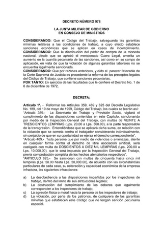 DECRETO NÚMERO 978
LA JUNTA MILITAR DE GOBIERNO
EN CONSEJO DE MINISTROS
CONSIDERANDO: Que el Código del Trabajo, salvaguarda las garantías
mínimas relativas a las condiciones de trabajo, a cuyo efecto establece
sanciones económicas que se aplican en casos de incumplimiento.
CONSIDERANDO: Que la disminución del poder de compra de la moneda
nacional, desde que se aprobó el mencionado Cuero Legal, amerita un
aumento en la cuantía pecuniaria de las sanciones, así como en su campo de
aplicación, en vista de que la violación de algunas garantías laborales no se
encuentra legalmente sancionada.
CONSIDERANDO: Que por razones anteriores, y oído el parecer favorable de
la Corte Suprema de Justicia es procedente la reforma de los preceptos legales
del Código de Trabajo, que contiene sanciones pecuniarias.
POR TANTO: En ejercicio de las facultades que le confiere el Decreto No. 1 de
6 de diciembre de 1972.
DECRETA:
Articulo 1º. - Reformar los Artículos 359, 469 y 625 del Decreto Legislativo
No. 189, del 19 de mayo de 1959, Código del Trabajo, los cuales se leerán así:
“Articulo 359.- La Secretaria de Trabajo y Previsión Social, vigilará el
cumplimiento de las disposiciones contenidas en este Capitulo, sancionando
por medio de la Inspección General del Trabajo, con multas de VEINTE A
TRESCIENTOS LEMPIRAS (Lps. 20,00 a Lps. 300.00), a la parte responsable
de la transgresión. Entendiéndose que se aplicará dicha suma, en relación con
la violación que se cometa contra el trabajador considerando individualmente,
sin perjuicio de que en su oportunidad se ejerza el derecho correspondiente”.
“Articulo 469.- Toda persona que por medio de violencias o amenazas, atente
en cualquier forma contra el derecho de libre asociación sindical, será
castigada con multa de DOSCIENTOS A DIEZ MIL LEMPIRAS (Lps. 200.00 a
Lps. 10,000.00), que le será impuesta por la Inspección General del Trabajo,
previa comprobación completa de los hechos atentatorios respectivos”.
“ARTICULO 625.- Se sancionan con multas de cincuenta hasta cinco mil
lempiras (Lps. 50.00 hasta Lps. 50,000.00), de acuerdo con las circunstancias
particulares de cada caso, su reiteración y capacidad económica de la empresa
infractora, las siguientes infracciones:
a) La desobediencia a las disposiciones impartidas por los inspectores de
trabajo, dentro del limite de sus atribuciones legales;
b) La obstrucción del cumplimiento de los deberes que legalmente
corresponden a los inspectores de trabajo;
c) La agresión física o moral hacia la persona de los inspectores de trabajo;
d) La violación, por parte de los patronos, de cualquiera de las garantías
mínimas que establecen este Código que no tengan sanción pecuniaria
especial.
 