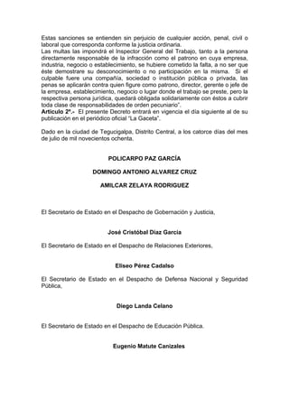 Estas sanciones se entienden sin perjuicio de cualquier acción, penal, civil o
laboral que corresponda conforme la justicia ordinaria.
Las multas las impondrá el Inspector General del Trabajo, tanto a la persona
directamente responsable de la infracción como el patrono en cuya empresa,
industria, negocio o establecimiento, se hubiere cometido la falta, a no ser que
éste demostrare su desconocimiento o no participación en la misma. Si el
culpable fuere una compañía, sociedad o institución pública o privada, las
penas se aplicarán contra quien figure como patrono, director, gerente o jefe de
la empresa, establecimiento, negocio o lugar donde el trabajo se preste, pero la
respectiva persona jurídica, quedará obligada solidariamente con éstos a cubrir
toda clase de responsabilidades de orden pecuniario”.
Articulo 2º.- El presente Decreto entrará en vigencia el día siguiente al de su
publicación en el periódico oficial “La Gaceta”.
Dado en la ciudad de Tegucigalpa, Distrito Central, a los catorce días del mes
de julio de mil novecientos ochenta.
POLICARPO PAZ GARCÍA
DOMINGO ANTONIO ALVAREZ CRUZ
AMILCAR ZELAYA RODRIGUEZ
El Secretario de Estado en el Despacho de Gobernación y Justicia,
José Cristóbal Díaz García
El Secretario de Estado en el Despacho de Relaciones Exteriores,
Eliseo Pérez Cadalso
El Secretario de Estado en el Despacho de Defensa Nacional y Seguridad
Pública,
Diego Landa Celano
El Secretario de Estado en el Despacho de Educación Pública.
Eugenio Matute Canizales
 