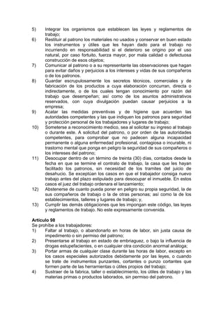 5) Integrar los organismos que establecen las leyes y reglamentos de
trabajo;
6) Restituir al patrono los materiales no usados y conservar en buen estado
los instrumentos y útiles que les hayan dado para el trabajo no
incurriendo en responsabilidad si el deterioro se origino por el uso
natural, por caso fortuito, fuerza mayor, por mala calidad o defectuosa
construcción de esos objetos;
7) Comunicar al patrono o a su representante las observaciones que hagan
para evitar daños y perjuicios a los intereses y vidas de sus compañeros
o de los patronos.
8) Guardar escrupulosamente los secretos técnicos, comerciales y de
fabricación de los productos a cuya elaboración concurran, directa o
indirectamente, o de los cuales tengan conocimiento por razón del
trabajo que desempeñan; así como de los asuntos administrativos
reservados, con cuya divulgación puedan causar perjuicios a la
empresa;
9) Acatar las medidas preventivas y de higiene que acuerden las
autoridades competentes y las que indiquen los patronos para seguridad
y protección personal de los trabajadores y lugares de trabajo;
10) Someterse a reconocimiento medico, sea al solicitar su ingreso al trabajo
o durante este. A solicitud del patrono, o por orden de las autoridades
competentes, para comprobar que no padecen alguna incapacidad
permanente o alguna enfermedad profesional, contagiosa o incurable, ni
trastorno mental que ponga en peligro la seguridad de sus compañeros o
los intereses del patrono;
11) Desocupar dentro de un término de treinta (30) días, contados desde la
fecha en que se termine el contrato de trabajo, la casa que les hayan
facilitado los patronos, sin necesidad de los tramites del juicio de
desahucio. Se exceptúan los casos en que el trabajador consiga nuevo
trabajo antes del plazo estipulado para desocupar el inmueble. En estos
casos el juez del trabajo ordenara el lanzamiento;
12) Abstenerse de cuanto pueda poner en peligro su propia seguridad, la de
sus compañeros de trabajo o la de otras personas; así como la de los
establecimientos, talleres y lugares de trabajo; y,
13) Cumplir las demás obligaciones que les impongan este código, las leyes
y reglamentos de trabajo. No este expresamente convenida.
Artículo 98
Se prohíbe a los trabajadores:
1) Faltar al trabajo, o abandonarlo en horas de labor, sin justa causa de
impedimento o sin permiso del patrono;
2) Presentarse al trabajo en estado de embriaguez, o bajo la influencia de
drogas estupefacientes, o en cualquier otra condición anormal análoga;
3) Portar armas de cualquier clase durante las horas de labor, excepto en
los casos especiales autorizados debidamente por las leyes, o cuando
se trate de instrumentos punzantes, cortantes o punzo cortantes que
formen parte de las herramientas o útiles propios del trabajo;
4) Sustraer de la fabrica, taller o establecimiento, los útiles de trabajo y las
materias primas o productos laborados, sin permiso del patrono.
 