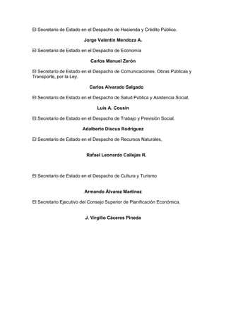 El Secretario de Estado en el Despacho de Hacienda y Crédito Público.
Jorge Valentín Mendoza A.
El Secretario de Estado en el Despacho de Economía
Carlos Manuel Zerón
El Secretario de Estado en el Despacho de Comunicaciones, Obras Públicas y
Transporte, por la Ley.
Carlos Alvarado Salgado
El Secretario de Estado en el Despacho de Salud Pública y Asistencia Social,
Luís A. Cousín
El Secretario de Estado en el Despacho de Trabajo y Previsión Social.
Adalberto Discua Rodríguez
El Secretario de Estado en el Despacho de Recursos Naturales,
Rafael Leonardo Callejas R.
El Secretario de Estado en el Despacho de Cultura y Turismo
Armando Álvarez Martínez
El Secretario Ejecutivo del Consejo Superior de Planificación Económica.
J. Virgilio Cáceres Pineda
 