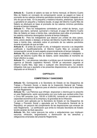 Artículo 6.- Cuando el salario se tase en forma mensual, el Décimo Cuarto
Mes de Salario en concepto de compensación social, se pagará en base al
promedio de los salarios ordinarios percibidos durante el tiempo trabajado en el
año de que se trate. En la pequeña y mediana industria, artesanías, agricultura
y ganadería en pequeña y mediana escala, el pago del Décimo Cuarto Mes de
Salario se efectuará en base al promedio de los salarios mínimos percibidos
durante el tiempo trabajado.
Artículo 7.- Para los trabajadores contratados por unidad de tiempo, cuyo
salario sea diario, semanal, quincenal o mensual, el pago del Décimo Cuarto
Mes de Salario en base a treinta días, calculándose para ellos el promedio de
los salarios ordinarios devengados durante el tiempo trabajado.
Artículo 8.- Para los trabajadores que laboran por unidad de obra (pieza,
tarea, precio alzado o destajo), el tiempo del Décimo Cuarto Mes de Salario en
base a treinta días, calculado sobre el promedio de los salarios percibidos
durante el periodo de que se trate.
Artículo 9.- Si antes de cumplir el año, el trabajador renuncia o es despedido
justificada o injustificadamente, el Décimo Cuarto Mes en concepto de
compensación social, le será pagado proporcionalmente al tiempo trabajado.
Artículo 10.- Los anticipos que se hubieren dado al empleado o trabajador a
cuenta del Décimo Cuarto Mes de Salario, serán deducibles al momento de
hacer efectivo su pago.
Artículo 11.- Las personas naturales o jurídicas que al momento de entrar en
vigencia el Decreto Legislativo Número 135-94 ya estuvieren pagando el
Décimo Cuarto Mes, bajo esta o cualquier otra denominación, no estarán
obligados más que a ajustarlo a las presentes disposiciones, sin perjuicio de lo
dispuesto en el Articulo 3.
CAPITULO II
COMPETENCIA Y SANCIONES
Artículo 12.- Corresponde a la Secretaria de Estado en los Despachos de
Trabajo y Previsión Social, a través de la Inspección General del Trabajo,
realizar la más estricta vigilancia para el efectivo cumplimiento de lo dispuesto
en este Reglamento.
Artículo 13.- Los Patronos que infrinjan, tergiversen o disminuyan lo prescrito
en este Reglamento, serán sancionados con una multa que oscilará entre Cien
o Cinco Mil Lempiras (Lps. 100.00 a 5,000.00), tomando en consideración la
capacidad económica de la empresa y la gravedad de la infracción.
La sanción será aplicada por la Secretaria de Estado en los Despachos de
Trabajo y Previsión Social y ejecutada por la Procuraduría General de la
Republica, sin perjuicio del cumplimiento de las disposiciones que emanan de
este Reglamento. La certificación que emita la indicada Secretaria de Estado
tendrá carácter de titulo ejecutivo.
Artículo 14.- Son nulos ipso-jure los actos o estipulaciones que impliquen
renuncia, infracción, tergiversación o disminución de los derechos y
obligaciones emanadas del presente Reglamento.
 