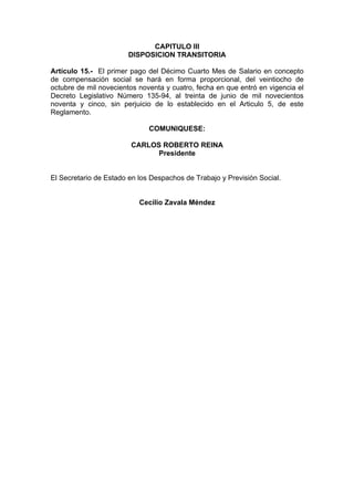 CAPITULO III
DISPOSICION TRANSITORIA
Artículo 15.- El primer pago del Décimo Cuarto Mes de Salario en concepto
de compensación social se hará en forma proporcional, del veintiocho de
octubre de mil novecientos noventa y cuatro, fecha en que entró en vigencia el
Decreto Legislativo Número 135-94, al treinta de junio de mil novecientos
noventa y cinco, sin perjuicio de lo establecido en el Articulo 5, de este
Reglamento.
COMUNIQUESE:
CARLOS ROBERTO REINA
Presidente
El Secretario de Estado en los Despachos de Trabajo y Previsión Social.
Cecilio Zavala Méndez
 