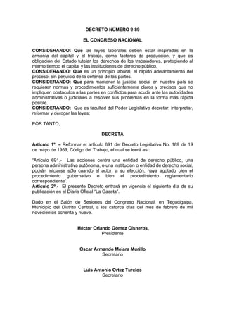 DECRETO NÚMERO 9-89
EL CONGRESO NACIONAL
CONSIDERANDO: Que las leyes laborales deben estar inspiradas en la
armonía del capital y el trabajo, como factores de producción, y que es
obligación del Estado tutelar los derechos de los trabajadores, protegiendo al
mismo tiempo el capital y las instituciones de derecho público.
CONSIDERANDO: Que es un principio laboral, el rápido adelantamiento del
proceso, sin perjuicio de la defensa de las partes.
CONSIDERANDO: Que para mantener la justicia social en nuestro país se
requieren normas y procedimientos suficientemente claros y precisos que no
impliquen obstáculos a las partes en conflictos para acudir ante las autoridades
administrativas o judiciales a resolver sus problemas en la forma más rápida
posible.
CONSIDERANDO: Que es facultad del Poder Legislativo decretar, interpretar,
reformar y derogar las leyes;
POR TANTO,
DECRETA
Articulo 1º. – Reformar el artículo 691 del Decreto Legislativo No. 189 de 19
de mayo de 1959, Código del Trabajo, el cual se leerá así:
“Articulo 691.- Las acciones contra una entidad de derecho público, una
persona administrativa autónoma, o una institución o entidad de derecho social,
podrán iniciarse sólo cuando el actor, a su elección, haya agotado bien el
procedimiento gubernativo o bien el procedimiento reglamentario
correspondiente”.
Articulo 2º.- El presente Decreto entrará en vigencia el siguiente día de su
publicación en el Diario Oficial “La Gaceta”.
Dado en el Salón de Sesiones del Congreso Nacional, en Tegucigalpa,
Municipio del Distrito Central, a los catorce días del mes de febrero de mil
novecientos ochenta y nueve.
Héctor Orlando Gómez Cisneros,
Presidente
Oscar Armando Melara Murillo
Secretario
Luís Antonio Ortez Turcios
Secretario
 