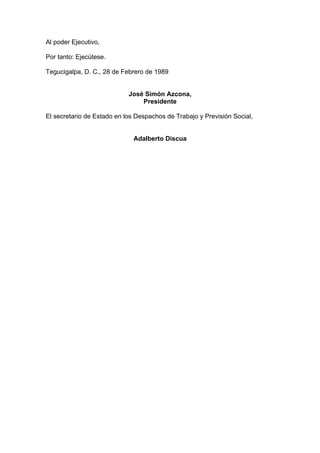 Al poder Ejecutivo,
Por tanto: Ejecútese.
Tegucigalpa, D. C., 28 de Febrero de 1989
José Simón Azcona,
Presidente
El secretario de Estado en los Despachos de Trabajo y Previsión Social,
Adalberto Discua
 