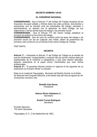 DECRETO NÚMERO 138-93
EL CONGRESO NACIONAL
CONSIDERANDO: Que el Articulo 17 del Código del Trabajo exceptúa de los
impuestos de papel sellado y timbres todos los actos jurídicos, documentos y
actuaciones que se tramitan ante las autoridades del trabajo, judiciales o
administrativas, en relación con la aplicación de dicho Código, de sus
reglamentos o de las demás leyes de trabajo o de previsión social.
CONSIDERANDO: Que el Articulo 717 del mismo Código establece el
principio de gratitud en los juicios del trabajo.
CONSIDERANDO: Que en caso de conflicto entre las leyes del trabajo o de
previsión social con las de cualquier otra índole, deben de predominar las
primeras; esto conforme con el Articulo 8 del mismo Código de Trabajo.
POR TANTO,
DECRETA
Articulo 1º. – Interpretar el Articulo 17 del Código de Trabajo en el sentido de
que los dictámenes, incapacidades o cualquier tipo de opinión médica dada por
profesionales de la medicina a trabajadores y sólo para efectos laborales,
deberán extenderse en el papel común membretado que usan dichos
profesionales.
Articulo 2º.- El presente Decreto entrará en vigencia el día siguiente de su
publicación en el Diario Oficial “La Gaceta”.
Dado en la ciudad de Tegucigalpa, Municipio del Distrito Central, en el Salón
de Sesiones del Congreso Nacional, a los treinta días del mes de agosto de mil
novecientos noventa y tres.
Rodolfo Irías Navas,
Presidente
Nahum Efraín Valladares V.,
Secretario
Andrés Torres Rodríguez
Secretario
Al poder Ejecutivo,
Por tanto: Ejecútese.
Tegucigalpa, D. C., 2 de Septiembre de 1993.
 