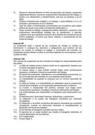 5) Disminuir intencionalmente el ritmo de ejecución del trabajo, suspender
ilegalmente labores, promover suspensiones intempestivas del trabajo, o
excitar a su declaración y mantenimiento, sea que se participe o no en
ellas;
6) Coartar la libertad para trabajar o no trabajar; o para afiliarse o no a un
sindicato o permanecer en el o retirarse;
7) Usar los útiles o herramientas suministrados por el patrono para objeto
distinto de aquel a que están normalmente destinados; y,
8) Hacer durante el trabajo, propaganda político electoral o contraria a las
instituciones democráticas creadas por la constitución, o ejecutar
cualquier acto que signifique coacción de la libertad de conciencia que la
misma establece, lo mismo que hacer colectas o suscripciones en las
horas de trabajo.
Artículo 99
La suspensión total o parcial de los contratos de trabajo no implica su
terminación ni extingue los derechos y obligaciones que emanen de los
mismos, en cuanto al reintegro al trabajo y continuidad del contrato. La
Suspensión puede afectar a todos lo contratos vigentes en una empresa o solo
a parte de ellos.
Artículo 100
Son causas de suspensión de los contratos de trabajo sin responsabilidad para
las partes:
1.) La falta de materia prima o fuerza motriz en la negociación siempre que
no fuere imputable al patrono;
2.) La fuerza mayor o caso fortuito cuando traiga como consecuencia
necesaria, inmediata y directa la suspensión del trabajo;
3.) El exceso de producción, atendiendo a sus posibilidades económicas y a
las circunstancias del mercado en una empresa determinada;
4.) La imposibilidad de explotar la empresa con un mínimo razonable de
utilidad;
5.) La falta de fondos y la imposibilidad de obtenerlos para la prosecución
normal de los trabajos, si se comprueba plenamente por el patrono;
6.) La muerte o incapacidad del patrono, siempre que traiga como
consecuencia necesaria, inmediata y directa la interrupción del trabajo;
7.) Las enfermedades que imposibiliten al trabajador para desempeñar sus
labores;
8.) El descanso pre y post-natal; licencias, descansos y vacaciones;
9.) La detención o la prisión del trabajador decretada por autoridad
competente;
10.) La detención o la prisión preventiva del patrono decretada por autoridad
competente, cuando se interrumpa necesaria e inevitablemente el
desarrollo normal de los trabajos;
11.) El ser llamado el trabajador a prestar servicio militar;
12.) El ejercicio de un cargo sindical que impida al trabajador dedicarse al
normal desempeño de sus labores;
13.) A la huelga legal;
14.) El paro legal; y,
 