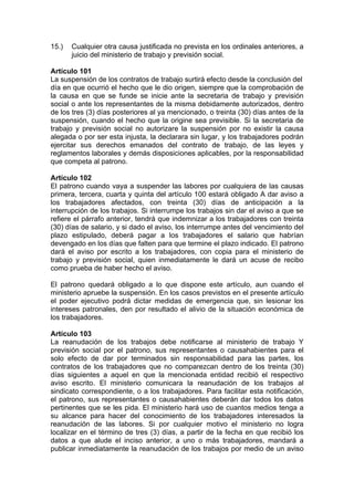 15.) Cualquier otra causa justificada no prevista en los ordinales anteriores, a
juicio del ministerio de trabajo y previsión social.
Artículo 101
La suspensión de los contratos de trabajo surtirá efecto desde la conclusión del
día en que ocurrió el hecho que le dio origen, siempre que la comprobación de
la causa en que se funde se inicie ante la secretaria de trabajo y previsión
social o ante los representantes de la misma debidamente autorizados, dentro
de los tres (3) días posteriores al ya mencionado, o treinta (30) días antes de la
suspensión, cuando el hecho que la origine sea previsible. Si la secretaria de
trabajo y previsión social no autorizare la suspensión por no existir la causa
alegada o por ser esta injusta, la declarara sin lugar, y los trabajadores podrán
ejercitar sus derechos emanados del contrato de trabajo, de las leyes y
reglamentos laborales y demás disposiciones aplicables, por la responsabilidad
que competa al patrono.
Artículo 102
El patrono cuando vaya a suspender las labores por cualquiera de las causas
primera, tercera, cuarta y quinta del artículo 100 estará obligado A dar aviso a
los trabajadores afectados, con treinta (30) días de anticipación a la
interrupción de los trabajos. Si interrumpe los trabajos sin dar el aviso a que se
refiere el párrafo anterior, tendrá que indemnizar a los trabajadores con treinta
(30) días de salario, y si dado el aviso, los interrumpe antes del vencimiento del
plazo estipulado, deberá pagar a los trabajadores el salario que habrían
devengado en los días que falten para que termine el plazo indicado. El patrono
dará el aviso por escrito a los trabajadores, con copia para el ministerio de
trabajo y previsión social, quien inmediatamente le dará un acuse de recibo
como prueba de haber hecho el aviso.
El patrono quedará obligado a lo que dispone este artículo, aun cuando el
ministerio apruebe la suspensión. En los casos previstos en el presente artículo
el poder ejecutivo podrá dictar medidas de emergencia que, sin lesionar los
intereses patronales, den por resultado el alivio de la situación económica de
los trabajadores.
Artículo 103
La reanudación de los trabajos debe notificarse al ministerio de trabajo Y
previsión social por el patrono, sus representantes o causahabientes para el
solo efecto de dar por terminados sin responsabilidad para las partes, los
contratos de los trabajadores que no comparezcan dentro de los treinta (30)
días siguientes a aquel en que la mencionada entidad recibió el respectivo
aviso escrito. El ministerio comunicara la reanudación de los trabajos al
sindicato correspondiente, o a los trabajadores. Para facilitar esta notificación,
el patrono, sus representantes o causahabientes deberán dar todos los datos
pertinentes que se les pida. El ministerio hará uso de cuantos medios tenga a
su alcance para hacer del conocimiento de los trabajadores interesados la
reanudación de las labores. Si por cualquier motivo el ministerio no logra
localizar en el término de tres (3) días, a partir de la fecha en que recibió los
datos a que alude el inciso anterior, a uno o más trabajadores, mandará a
publicar inmediatamente la reanudación de los trabajos por medio de un aviso
 