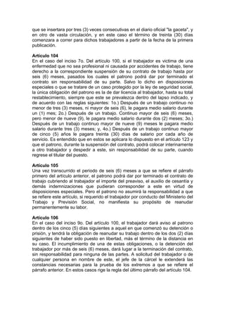 que se insertara por tres (3) veces consecutivas en el diario oficial "la gaceta", y
en otro de vasta circulación, y en este caso el término de treinta (30) días
comenzara a correr para dichos trabajadores a partir de la fecha de la primera
publicación.
Artículo 104
En el caso del inciso 7o. Del artículo 100, si el trabajador es victima de una
enfermedad que no sea profesional ni causada por accidentes de trabajo, tiene
derecho a la correspondiente suspensión de su contrato de trabajo hasta por
seis (6) meses, pasados los cuales el patrono podrá dar por terminado el
contrato sin responsabilidad de su parte. Salvo lo dicho en disposiciones
especiales o que se tratare de un caso protegido por la ley de seguridad social,
la única obligación del patrono es la de dar licencia al trabajador, hasta su total
restablecimiento, siempre que este se prevalezca dentro del lapso indicado, y
de acuerdo con las reglas siguientes: 1o.) Después de un trabajo continuo no
menor de tres (3) meses, ni mayor de seis (6), le pagara medio salario durante
un (1) mes; 2o.) Después de un trabajo. Continuo mayor de seis (6) meses,
pero menor de nueve (9), le pagara medio salario durante dos (2) meses; 3o.)
Después de un trabajo continuo mayor de nueve (9) meses le pagara medio
salario durante tres (3) meses; y, 4o.) Después de un trabajo continuo mayor
de cinco (5) años le pagara treinta (30) días de salario por cada año de
servicio. Es entendido que en estos se aplicara lo dispuesto en el artículo 123 y
que el patrono, durante la suspensión del contrato, podrá colocar interinamente
a otro trabajador y despedir a este, sin responsabilidad de su parte, cuando
regrese el titular del puesto.
Artículo 105
Una vez transcurrido el periodo de seis (6) meses a que se refiere el párrafo
primero del artículo anterior, el patrono podrá dar por terminado el contrato de
trabajo cubriendo al trabajador el importe del preaviso, el auxilio de cesantía y
demás indemnizaciones que pudieran corresponder a este en virtud de
disposiciones especiales. Pero el patrono no asumirá la responsabilidad a que
se refiere este artículo, si requerido el trabajador por conducto del Ministerio del
Trabajo y Previsión Social, no manifiesta su propósito de reanudar
permanentemente su labor.
Artículo 106
En el caso del inciso 9o. Del artículo 100, el trabajador dará aviso al patrono
dentro de los cinco (5) días siguientes a aquel en que comenzó su detención o
prisión, y tendrá la obligación de reanudar su trabajo dentro de los dos (2) días
siguientes de haber sido puesto en libertad, más el término de la distancia en
su caso. El incumplimiento de una de estas obligaciones, o la detención del
trabajador por más de seis (6) meses, dará lugar a la terminación del contrato,
sin responsabilidad para ninguna de las partes. A solicitud del trabajador o de
cualquier persona en nombre de este, el jefe de la cárcel le extenderá las
constancias necesarias para la prueba de los extremos a que se refiere el
párrafo anterior. En estos casos rige la regla del último párrafo del artículo 104.
 