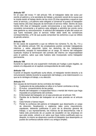 Artículo 107
En el caso del inciso 11 del artículo 100, el trabajador debe dar aviso por
escrito al patrono y a la secretaria de trabajo y previsión social de la causa que
le impide asistir al trabajo dentro de los cinco (5) días siguientes a aquel en que
entro al servicio, y el patrono esta obligado a conservar el puesto al trabajador
hasta treinta (30) días después de terminado el servicio militar. Dentro de esos
treinta (30) días el trabajador puede reincorporarse a sus tareas cuando lo
considere conveniente y el patrono esta obligado a admitirlo tan pronto como
este gestione su reincorporación. A solicitud del trabajador el jefe del cuerpo en
que fuere reclutado para el servicio militar debe darle las constancias
correspondientes, a fin de que pueda comprobar los extremos a que se refiere
el párrafo anterior.
Artículo 108
En los casos de suspensión a que se refieren los números 7o, 8o, 9o, 11o y
12o, del referido artículo 100, los empleadores podrán contratar trabajadores
interinos y estos adquirirán todos los derechos de los trabajadores
permanentes, excepto la inamovilidad en el cargo. El retorno del trabajador
sustituido implica la terminación del contrato del interino sin responsabilidad
para el patrono, salvo que este hubiera sido incorporado como trabajador
permanente.
Artículo 109
Durante la vigencia de una suspensión motivada por huelga o paro legales, se
estará a lo dispuesto en el capitulo correspondiente de este código.
Artículo 110
Cuando el despido injustificado surta efecto, el trabajador tendrá derecho a la
remuneración debida durante la suspensión del trabajo y a la indemnización o a
que se le reintegre al trabajo, a su elección.
Artículo 111
Son causas de terminación de los contratos de trabajo:
1.) Cualquiera de las estipuladas en ellos si no fueren contrarias a la ley;
2.) El mutuo consentimiento de las partes;
3.) Muerte del trabajador o incapacidad física o mental del mismo que haga
imposible el cumplimiento del contrato;
4.) Enfermedad del trabajador en el caso previsto por el artículo 104;
5.) Perdida de la libertad del trabajador en el caso previsto en el artículo
106;
6.) Caso fortuito o fuerza mayor;
7.) Perder la confianza del patrono el trabajador que desempeñe un cargo
de dirección, fiscalización o vigilancia; tales como mayordomos,
capataces, debiendo justificarse a juicio de la dirección general de
trabajo, o sus representantes, los motivos de tal desconfianza; más si
había sido promovido de un puesto de escalafón en las empresas en
que este existe, volverá a el, salvo que haya motivo justificado para su
despido, lo mismo se observara cuando el trabajador que desempeñe un
puesto de confianza solicite volver a su antiguo empleo;
 