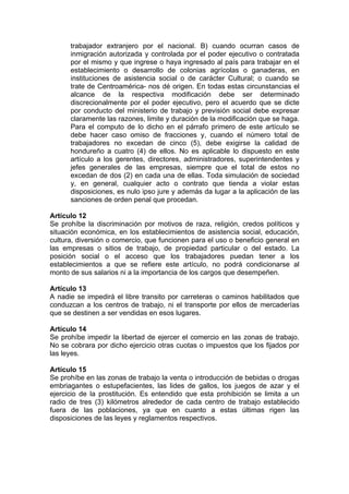 trabajador extranjero por el nacional. B) cuando ocurran casos de
inmigración autorizada y controlada por el poder ejecutivo o contratada
por el mismo y que ingrese o haya ingresado al país para trabajar en el
establecimiento o desarrollo de colonias agrícolas o ganaderas, en
instituciones de asistencia social o de carácter Cultural; o cuando se
trate de Centroamérica- nos dé origen. En todas estas circunstancias el
alcance de la respectiva modificación debe ser determinado
discrecionalmente por el poder ejecutivo, pero el acuerdo que se dicte
por conducto del ministerio de trabajo y previsión social debe expresar
claramente las razones, limite y duración de la modificación que se haga.
Para el computo de lo dicho en el párrafo primero de este artículo se
debe hacer caso omiso de fracciones y, cuando el número total de
trabajadores no excedan de cinco (5), debe exigirse la calidad de
hondureño a cuatro (4) de ellos. No es aplicable lo dispuesto en este
artículo a los gerentes, directores, administradores, superintendentes y
jefes generales de las empresas, siempre que el total de estos no
excedan de dos (2) en cada una de ellas. Toda simulación de sociedad
y, en general, cualquier acto o contrato que tienda a violar estas
disposiciones, es nulo ipso jure y además da lugar a la aplicación de las
sanciones de orden penal que procedan.
Artículo 12
Se prohíbe la discriminación por motivos de raza, religión, credos políticos y
situación económica, en los establecimientos de asistencia social, educación,
cultura, diversión o comercio, que funcionen para el uso o beneficio general en
las empresas o sitios de trabajo, de propiedad particular o del estado. La
posición social o el acceso que los trabajadores puedan tener a los
establecimientos a que se refiere este artículo, no podrá condicionarse al
monto de sus salarios ni a la importancia de los cargos que desempeñen.
Artículo 13
A nadie se impedirá el libre transito por carreteras o caminos habilitados que
conduzcan a los centros de trabajo, ni el transporte por ellos de mercaderías
que se destinen a ser vendidas en esos lugares.
Artículo 14
Se prohíbe impedir la libertad de ejercer el comercio en las zonas de trabajo.
No se cobrara por dicho ejercicio otras cuotas o impuestos que los fijados por
las leyes.
Artículo 15
Se prohíbe en las zonas de trabajo la venta o introducción de bebidas o drogas
embriagantes o estupefacientes, las lides de gallos, los juegos de azar y el
ejercicio de la prostitución. Es entendido que esta prohibición se limita a un
radio de tres (3) kilómetros alrededor de cada centro de trabajo establecido
fuera de las poblaciones, ya que en cuanto a estas últimas rigen las
disposiciones de las leyes y reglamentos respectivos.
 