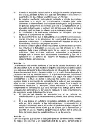 h) Cuando el trabajador deje de asistir al trabajo sin permiso del patrono o
sin causa justificada durante dos (2) días completos y consecutivos o
durante tres (3) días hábiles en el término de un (1) mes;
i) La negativa manifiesta y reiterada del trabajador a adoptar las medidas
preventivas o a seguir los procedimientos indicados para evitar
accidentes o enfermedades; o el no acatar el trabajador, en igual forma y
en perjuicio del patrono, las normas que este o su representante en la
dirección de los trabajos le indiquen con claridad, para obtener la mayor
eficacia y rendimiento en las labores que se están ejecutando;
j) La inhabilidad o la ineficiencia manifiesta del trabajador que haga
imposible el cumplimiento del contrato;
k) El descubrimiento de que el trabajador padece enfermedad infecciosa o
mental incurable o la adquisición de enfermedad transmisible, de
denuncia o aislamiento no obligatorio cuando el trabajador se niegue al
tratamiento y constituya peligro para terceros; y,
l) Cualquier violación grave de las obligaciones o prohibiciones especiales
que incumben al trabajador, de acuerdo con los artículos 97 y 98 o
cualquier falta grave calificada como tal en pactos o convenciones
colectivas, fallos arbítrales, contratos individuales o reglamentos,
siempre que el hecho este debidamente comprobado y que en la
aplicación de la sanción se observe el respectivo procedimiento
reglamentario o convencional.
Artículo 113
La terminación del contrato conforme a una de las causas enumeradas en el
artículo anterior, surte efectos desde que el patrono la comunique al trabajador,
pero este goza del derecho de emplazarlo ante los tribunales del trabajo, antes
de que transcurra el término de prescripción, con el objeto de que le pruebe la
justa causa en que se fundo el despido. Si el patrono no prueba dicha causa
debe pagar al trabajador las indemnizaciones que según este código le puedan
corresponder y, a título de daños y perjuicios, los salarios que este habría
percibido desde la terminación del contrato hasta la fecha en que con sujeción
a las normas procesales del presente código debe quedar firme la sentencia
condenatoria respectiva. El trabajador puede demandar a su patrono el
cumplimiento del contrato para que se le reponga en su trabajo, por lo menos
en igualdad de condiciones. El derecho del trabajador a exigir el cumplimiento
del contrato se regula de la siguiente manera:
a) El ejercicio del derecho es alternativo con el de reclamar las
indemnizaciones a que hace referencia la primera parte de este artículo;
y,
b) Si el juez declara en su fallo la reinstalación solicitada por el trabajador,
este no tiene derecho a las indemnizaciones correspondientes al
despido injustificado, pero si a los salarios que hubiere dejado de percibir
desde que ocurrió aquel, hasta que se cumpla con la reinstalación, y
además en caso de negativa del patrono para cumplir con la sentencia,
tiene derecho a exigir su cumplimiento por la vía de apremio.
Artículo 114
Son causas justas que facultan al trabajador para dar por terminado El contrato
de trabajo, sin preaviso y sin responsabilidad de su parte, conservando el
 