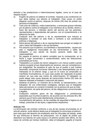 derecho a las prestaciones e indemnizaciones legales, como en el caso de
despido injusto:
a) Engaño de patrono al celebrar el contrato, respecto a las condiciones en
que deba realizar sus labores el trabajador. Esta causa no podrá
alegarse contra el patrono, después de treinta (30) días de prestar sus
servicios el trabajador.
b) Todo acto de violencia, malos tratamientos, o amenazas graves inferidas
por el patrono contra el trabajador o los miembros de su familia, dentro o
fuera del servicio, o inferidas dentro del servicio por los parientes,
representantes o dependientes del patrono, con el consentimiento o la
tolerancia de este;
c) Cualquier acto del patrono o de su representante que induzca al
trabajador a cometer un acto ilícito o contrario a sus condiciones
políticas o religiosas;
d) Actos graves del patrono o de su representante que pongan en peligro la
vida o salud del trabajador o de sus familiares;
e) Por perjuicio que el patrono, sus familiares o representantes, causen por
dolo o negligencia inexcusable en las herramientas o útiles del
trabajador, o que siendo de tercera persona estén bajo su
responsabilidad;
f) No pagarle el patrono el salario completo que le corresponda, en la
fecha y lugar convenidos o acostumbrados, salvo las deducciones
autorizadas por la ley;
g) Trasladarle a un puesto de menor categoría o con menos sueldo cuando
hubiere ocupado el que desempeña por ascenso, sea por competencia o
por antigüedad. Se exceptúa el caso de que el puesto a que hubiere
ascendido comprenda funciones diferentes a las desempeñadas por el
interesado en el anterior cargo, y que en el nuevo se compruebe su
manifiesta incompetencia, en cuyo caso puede ser regresado al puesto
anterior sin que esto sea motivo de indemnización. El trabajador no
podrá alegar esta causa después de transcurridos treinta (30) días de
haberse realizado el traslado o reducción del salario;
h) Adolecer el patrono, un miembro de su familia, su representante u otro
trabajador de una enfermedad contagiosa, siempre que el trabajador
deba permanecer en contacto inmediato con la persona de que se trate;
i) Incumplimiento, de parte del patrono, de las obligaciones convencionales
o legales;
j) Cualquiera violación grave de las obligaciones o prohibiciones
especiales que incumbe al patrono, de acuerdo con los artículos 95 y 96,
siempre que el hecho este debidamente comprobado; y,
k) Incumplimiento del patrono, de las medidas de seguridad e higiene en el
trabajo, prescritas en las leyes y reglamentos respectivos.
Artículo 115
La terminación del contrato conforme a una de las causas enumeradas en el
artículo anterior, surte efectos desde que el trabajador la comunique al patrono,
pero este goza del derecho de emplazarlo ante los tribunales de trabajo, antes
de que transcurra el término de prescripción, con el objeto de probar que
abandono sus labores sin justa causa si el patrono prueba esto último, en los
casos de contrato por tiempo indefinido, debe el trabajador pagarle el importe
 