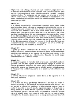 del preaviso y los daños y perjuicios que haya ocasionado, según estimación
prudencial que deben hacer dichos tribunales si se trata de contratos a plazo
fijo o para obra determinada, deberá pagarle únicamente los daños y perjuicios
correspondientes. Por cualquiera de las causas que enumera el artículo
anterior, constitutivas de despido indirecto, el trabajador puede separarse de su
puesto conservando su derecho a percibir las indemnizaciones y prestaciones
legales que procedan.
Artículo 116
Si el contrato es por tiempo indeterminado cualquiera de las partes puede
hacerlo terminar dando a la otra un preaviso durante el término de este el
trabajador que va a ser despedido tiene derecho a licencia remunerada de un
(1) día en cada semana a fin de que pueda buscar nueva colocación el
preaviso será notificado con anticipación así: a) de veinticuatro (24) horas,
cuando el trabajador ha servido a un mismo patrono de modo continuo menos
de tres (3) meses; b) de una (1).semana, cuando le ha servido de tres (3) a seis
(6) meses; c) de dos (2) semanas, cuando le ha servido de seis (6) meses a un
(1) año; d) de un (1) mes, cuando le ha servido de uno (1) a dos (2) años; y e)
de dos (2) meses, cuando le ha servido por más de dos (2) años. Dichos avisos
pueden omitirse por cualquiera de las partes pagando a la otra la cantidad que
le corresponda, según lo dispuesto en el artículo 118.
Artículo 117
La parte que termina unilateralmente el contrato, de trabajo debe dar el
preaviso por escrito, personalmente a la otra parte, pero si el contrato es verbal
puede darlo de palabra ante dos testigos, con expresión de la causa o motivo
que la mueve a tomar esa determinación. Después no podrá alegar
validamente causales o motivos distintos.
Artículo 118
El trabajador culpable de no haber dado el preaviso o de haberlo dado sin
ajustarse a los requisitos legales, quedará obligado a pagar al patrono una
cantidad equivalente a la mitad del salario que corresponda al término del
preaviso. En caso de que el patrono sea el culpable quedará obligado a pagar
al trabajador una cantidad equivalente a su salario durante el término del
preaviso.
Artículo 119
El término del preaviso empezara a correr desde el día siguiente al de la
notificación respectiva.
Artículo 120
Si el contrato de trabajo por tiempo indeterminado concluye por razón de
despido injustificado, o por alguna de las causas previstas en el artículo 114 u
otra ajena a la voluntad del trabajador, el patrono deberá pagarle a este un
auxilio de cesantía de acuerdo con las siguientes reglas: a) después de un
trabajo continuo no menor de tres (3) meses ni mayor de seis (6), con un
importe igual a diez (10) días de salario; b) después de un trabajo continuo
mayor de seis (6) meses pero menor de un (1) año, con un importe igual a
veinte (20) días de salario; c) después de un trabajo continuo mayor de un (1)
 