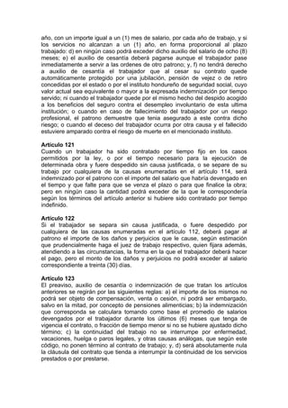 año, con un importe igual a un (1) mes de salario, por cada año de trabajo, y si
los servicios no alcanzan a un (1) año, en forma proporcional al plazo
trabajado: d) en ningún caso podrá exceder dicho auxilio del salario de ocho (8)
meses; e) el auxilio de cesantía deberá pagarse aunque el trabajador pase
inmediatamente a servir a las ordenes de otro patrono; y, f) no tendrá derecho
a auxilio de cesantía el trabajador que al cesar su contrato quede
automáticamente protegido por una jubilación, pensión de vejez o de retiro
concedidas por el estado o por el instituto hondureño de seguridad social, cuyo
valor actual sea equivalente o mayor a la expresada indemnización por tiempo
servido; ni cuando el trabajador quede por el mismo hecho del despido acogido
a los beneficios del seguro contra el desempleo involuntario de esta ultima
institución; o cuando en caso de fallecimiento del trabajador por un riesgo
profesional, el patrono demuestre que tenia asegurado a este contra dicho
riesgo; o cuando el deceso del trabajador ocurra por otra causa y el fallecido
estuviere amparado contra el riesgo de muerte en el mencionado instituto.
Artículo 121
Cuando un trabajador ha sido contratado por tiempo fijo en los casos
permitidos por la ley, o por el tiempo necesario para la ejecución de
determinada obra y fuere despedido sin causa justificada, o se separe de su
trabajo por cualquiera de la causas enumeradas en el artículo 114, será
indemnizado por el patrono con el importe del salario que habría devengado en
el tiempo y que falte para que se venza el plazo o para que finalice la obra;
pero en ningún caso la cantidad podrá exceder de la que le correspondería
según los términos del artículo anterior si hubiere sido contratado por tiempo
indefinido.
Artículo 122
Si el trabajador se separa sin causa justificada, o fuere despedido por
cualquiera de las causas enumeradas en el artículo 112, deberá pagar al
patrono el importe de los daños y perjuicios que le cause, según estimación
que prudencialmente haga el juez de trabajo respectivo, quien fijara además,
atendiendo a las circunstancias, la forma en la que el trabajador deberá hacer
el pago, pero el monto de los daños y perjuicios no podrá exceder al salario
correspondiente a treinta (30) días.
Artículo 123
El preaviso, auxilio de cesantía o indemnización de que tratan los artículos
anteriores se regirán por las siguientes reglas: a) el importe de los mismos no
podrá ser objeto de compensación, venta o cesión, ni podrá ser embargado,
salvo en la mitad, por concepto de pensiones alimenticias; b) la indemnización
que corresponda se calculara tomando como base el promedio de salarios
devengados por el trabajador durante los últimos (6) meses que tenga de
vigencia el contrato, o fracción de tiempo menor si no se hubiere ajustado dicho
término; c) la continuidad del trabajo no se interrumpe por enfermedad,
vacaciones, huelga o paros legales, y otras causas análogas, que según este
código, no ponen término al contrato de trabajo; y, d) será absolutamente nula
la cláusula del contrato que tienda a interrumpir la continuidad de los servicios
prestados o por prestarse.
 