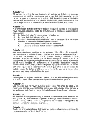 Artículo 124
El patrono no podrá dar por terminado el contrato de trabajo de la mujer
embarazada sin justificar previamente ante el juez de trabajo respectivo alguna
de las causales enumeradas en el artículo 112. En estos casos subsistirá la
relación del trabajo hasta que termine el descanso post-natal o hasta que
quedare ejecutoriada la sentencia que declare la terminación del contrato.
Artículo 125
A la terminación de todo contrato de trabajo, cualquiera que sea la causa que la
haya motivado, el patrono debe dar gratuitamente al trabajador una constancia
que exprese:
a) La fecha de iniciación y terminación de las labores;
b) La clase de trabajo desempeñado; y,
c) El salario devengado durante el último periodo de pago. Si el trabajador
lo desea la constancia deberá expresar también:
a) La eficiencia y comportamiento del trabajador: y,
b) La causa o causas de la terminación del contrato.
Artículo 126
Las indemnizaciones previstas en los artículos 116, 120 y 121 procederán
también cuando el patrono liquide o cese en sus negocios, voluntariamente o
no en caso de insolvencia, concurso, quiebra, embargo, sucesión u otros
similares. Gozaran los créditos que por estos conceptos correspondan a los
trabajadores de un privilegio especialísimo sobre todos los demás acreedores
de la masa, excepto los alimentarios; y el curador depositario, ejecutor
testamentario o interventor, estarán obligados a pagarlos dentro de los treinta
(30) días siguientes al reconocimiento formal que ellos o los tribunales de
trabajo hagan de dichos créditos o en el momento que haya fondos si al
vencerse este plazo no los hubiere del todo.
Artículo 127
El trabajo de las mujeres y menores de edad debe ser adecuado especialmente
a su edad. Condiciones o estado físico y desarrollo intelectual y moral.
Artículo 128
Los menores que no hayan cumplido diez y seis (16) años de edad y las
mujeres no podrán desempeñar las labores que este código, el de sanidad y
los reglamentos de higiene y seguridad señalen como insalubres o peligrosas.
Artículo 129
Es prohibido el trabajo nocturno y la jornada extraordinaria de los menores de
diez y seis (16) años también se prohíbe el trabajo de los mismos en clubes,
teatros, circos, cafés, cantinas, expendios de bebidas embriagantes de
consumo inmediato y casas de asignación.
Artículo 130
Dentro de la jornada ordinaria de trabajo, las mujeres y los menores gozaran de
un descanso intermedio de dos (2) horas.
 