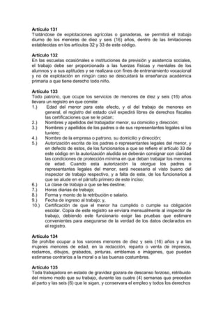 Artículo 131
Tratándose de explotaciones agrícolas o ganaderas, se permitirá el trabajo
diurno de los menores de diez y seis (16) años, dentro de las limitaciones
establecidas en los artículos 32 y 33 de este código.
Artículo 132
En las escuelas ocasiónales e instituciones de previsión y asistencia sociales,
el trabajo debe ser proporcionado a las fuerzas físicas y mentales de los
alumnos y a sus aptitudes y se realizara con fines de entrenamiento vocacional
y no de explotación en ningún caso se descuidará la enseñanza académica
primaria a que tiene derecho todo niño.
Artículo 133
Todo patrono, que ocupe los servicios de menores de diez y seis (16) años
llevara un registro en que conste:
1.) Edad del menor para este efecto, y el del trabajo de menores en
general, el registro del estado civil expedirá libres de derechos fiscales
las certificaciones que se le pidan;
2.) Nombres y apellidos del trabajador menor, su domicilio y dirección;
3.) Nombres y apellidos de los padres o de sus representantes legales si los
tuviere;
4.) Nombre de la empresa o patrono, su domicilio y dirección;
5.) Autorización escrita de los padres o representantes legales del menor, y
en defecto de estos, de los funcionarios a que se refiere el artículo 33 de
este código en la autorización aludida se deberán consignar con claridad
las condiciones de protección mínima en que deban trabajar los menores
de edad. Cuando esta autorización la otorgue los padres o
representantes legales del menor, será necesario el visto bueno del
inspector de trabajo respectivo, y a falta de este, de los funcionarios a
que se alude en el párrafo primero de este inciso;
6.) La clase de trabajo a que se les destine;
7.) Horas diarias de trabajo;
8.) Forma y monto de la retribución o salario.
9.) Fecha de ingreso al trabajo; y,
10.) Certificación de que el menor ha cumplido o cumple su obligación
escolar. Copia de este registro se enviara mensualmente al inspector de
trabajo, debiendo este funcionario exigir las pruebas que estimare
convenientes para asegurarse de la verdad de los datos declarados en
el registro.
Artículo 134
Se prohíbe ocupar a los varones menores de diez y seis (16) años y a las
mujeres menores de edad, en la redacción, reparto o venta de impresos,
reclamos, dibujos, grabados, pinturas, emblemas o imágenes, que puedan
estimarse contrarios a la moral o a las buenas costumbres.
Artículo 135
Toda trabajadora en estado de gravidez gozara de descanso forzoso, retribuido
del mismo modo que su trabajo, durante las cuatro (4) semanas que precedan
al parto y las seis (6) que le sigan, y conservara el empleo y todos los derechos
 