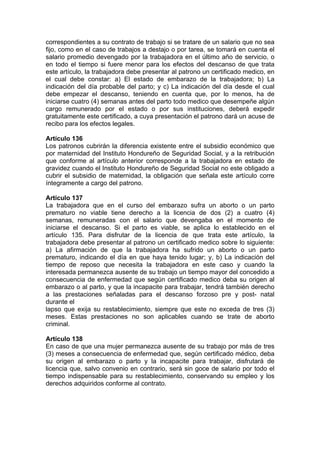 correspondientes a su contrato de trabajo si se tratare de un salario que no sea
fijo, como en el caso de trabajos a destajo o por tarea, se tomará en cuenta el
salario promedio devengado por la trabajadora en el último año de servicio, o
en todo el tiempo si fuere menor para los efectos del descanso de que trata
este artículo, la trabajadora debe presentar al patrono un certificado medico, en
el cual debe constar: a) El estado de embarazo de la trabajadora; b) La
indicación del día probable del parto; y c) La indicación del día desde el cual
debe empezar el descanso, teniendo en cuenta que, por lo menos, ha de
iniciarse cuatro (4) semanas antes del parto todo medico que desempeñe algún
cargo remunerado por el estado o por sus instituciones, deberá expedir
gratuitamente este certificado, a cuya presentación el patrono dará un acuse de
recibo para los efectos legales.
Artículo 136
Los patronos cubrirán la diferencia existente entre el subsidio económico que
por maternidad del Instituto Hondureño de Seguridad Social, y a la retribución
que conforme al artículo anterior corresponde a la trabajadora en estado de
gravidez cuando el Instituto Hondureño de Seguridad Social no este obligado a
cubrir el subsidio de maternidad, la obligación que señala este artículo corre
íntegramente a cargo del patrono.
Artículo 137
La trabajadora que en el curso del embarazo sufra un aborto o un parto
prematuro no viable tiene derecho a la licencia de dos (2) a cuatro (4)
semanas, remuneradas con el salario que devengaba en el momento de
iniciarse el descanso. Si el parto es viable, se aplica lo establecido en el
artículo 135. Para disfrutar de la licencia de que trata este artículo, la
trabajadora debe presentar al patrono un certificado medico sobre lo siguiente:
a) La afirmación de que la trabajadora ha sufrido un aborto o un parto
prematuro, indicando el día en que haya tenido lugar; y, b) La indicación del
tiempo de reposo que necesita la trabajadora en este caso y cuando la
interesada permanezca ausente de su trabajo un tiempo mayor del concedido a
consecuencia de enfermedad que según certificado medico deba su origen al
embarazo o al parto, y que la incapacite para trabajar, tendrá también derecho
a las prestaciones señaladas para el descanso forzoso pre y post- natal
durante el
lapso que exija su restablecimiento, siempre que este no exceda de tres (3)
meses. Estas prestaciones no son aplicables cuando se trate de aborto
criminal.
Artículo 138
En caso de que una mujer permanezca ausente de su trabajo por más de tres
(3) meses a consecuencia de enfermedad que, según certificado médico, deba
su origen al embarazo o parto y la incapacite para trabajar, disfrutará de
licencia que, salvo convenio en contrario, será sin goce de salario por todo el
tiempo indispensable para su restablecimiento, conservando su empleo y los
derechos adquiridos conforme al contrato.
 