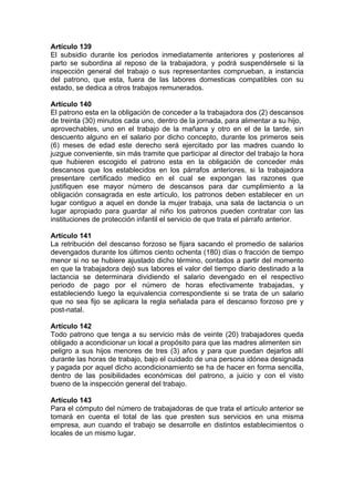 Artículo 139
El subsidio durante los periodos inmediatamente anteriores y posteriores al
parto se subordina al reposo de la trabajadora, y podrá suspendérsele si la
inspección general del trabajo o sus representantes comprueban, a instancia
del patrono, que esta, fuera de las labores domesticas compatibles con su
estado, se dedica a otros trabajos remunerados.
Artículo 140
El patrono esta en la obligación de conceder a la trabajadora dos (2) descansos
de treinta (30) minutos cada uno, dentro de la jornada, para alimentar a su hijo,
aprovechables, uno en el trabajo de la mañana y otro en el de la tarde, sin
descuento alguno en el salario por dicho concepto, durante los primeros seis
(6) meses de edad este derecho será ejercitado por las madres cuando lo
juzgue conveniente, sin más tramite que participar al director del trabajo la hora
que hubieren escogido el patrono esta en la obligación de conceder más
descansos que los establecidos en los párrafos anteriores, si la trabajadora
presentare certificado medico en el cual se expongan las razones que
justifiquen ese mayor número de descansos para dar cumplimiento a la
obligación consagrada en este artículo, los patronos deben establecer en un
lugar contiguo a aquel en donde la mujer trabaja, una sala de lactancia o un
lugar apropiado para guardar al niño los patronos pueden contratar con las
instituciones de protección infantil el servicio de que trata el párrafo anterior.
Artículo 141
La retribución del descanso forzoso se fijara sacando el promedio de salarios
devengados durante los últimos ciento ochenta (180) días o fracción de tiempo
menor si no se hubiere ajustado dicho término, contados a partir del momento
en que la trabajadora dejó sus labores el valor del tiempo diario destinado a la
lactancia se determinara dividiendo el salario devengado en el respectivo
periodo de pago por el número de horas efectivamente trabajadas, y
estableciendo luego la equivalencia correspondiente si se trata de un salario
que no sea fijo se aplicara la regla señalada para el descanso forzoso pre y
post-natal.
Artículo 142
Todo patrono que tenga a su servicio más de veinte (20) trabajadores queda
obligado a acondicionar un local a propósito para que las madres alimenten sin
peligro a sus hijos menores de tres (3) años y para que puedan dejarlos allí
durante las horas de trabajo, bajo el cuidado de una persona idónea designada
y pagada por aquel dicho acondicionamiento se ha de hacer en forma sencilla,
dentro de las posibilidades económicas del patrono, a juicio y con el visto
bueno de la inspección general del trabajo.
Artículo 143
Para el cómputo del número de trabajadoras de que trata el artículo anterior se
tomará en cuenta el total de las que presten sus servicios en una misma
empresa, aun cuando el trabajo se desarrolle en distintos establecimientos o
locales de un mismo lugar.
 