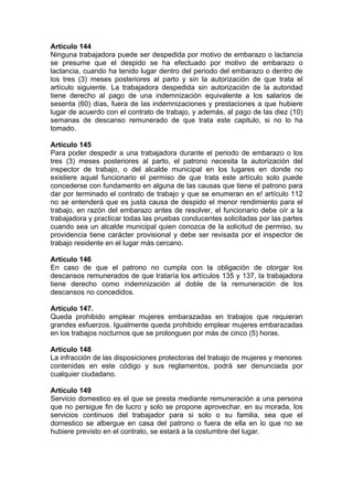 Artículo 144
Ninguna trabajadora puede ser despedida por motivo de embarazo o lactancia
se presume que el despido se ha efectuado por motivo de embarazo o
lactancia, cuando ha tenido lugar dentro del periodo del embarazo o dentro de
los tres (3) meses posteriores al parto y sin la autorización de que trata el
artículo siguiente. La trabajadora despedida sin autorización de la autoridad
tiene derecho al pago de una indemnización equivalente a los salarios de
sesenta (60) días, fuera de las indemnizaciones y prestaciones a que hubiere
lugar de acuerdo con el contrato de trabajo, y además, al pago de las diez (10)
semanas de descanso remunerado de que trata este capitulo, si no lo ha
tomado.
Artículo 145
Para poder despedir a una trabajadora durante el periodo de embarazo o los
tres (3) meses posteriores al parto, el patrono necesita la autorización del
inspector de trabajo, o del alcalde municipal en los lugares en donde no
existiere aquel funcionario el permiso de que trata este artículo solo puede
concederse con fundamento en alguna de las causas que tiene el patrono para
dar por terminado el contrato de trabajo y que se enumeran en e! artículo 112
no se entenderá que es justa causa de despido el menor rendimiento para el
trabajo, en razón del embarazo antes de resolver, el funcionario debe oír a la
trabajadora y practicar todas las pruebas conducentes solicitadas por las partes
cuando sea un alcalde municipal quien conozca de la solicitud de permiso, su
providencia tiene carácter provisional y debe ser revisada por el inspector de
trabajo residente en el lugar más cercano.
Artículo 146
En caso de que el patrono no cumpla con la obligación de otorgar los
descansos remunerados de que trataría los artículos 135 y 137, la trabajadora
tiene derecho como indemnización al doble de la remuneración de los
descansos no concedidos.
Artículo 147.
Queda prohibido emplear mujeres embarazadas en trabajos que requieran
grandes esfuerzos. Igualmente queda prohibido emplear mujeres embarazadas
en los trabajos nocturnos que se prolonguen por más de cinco (5) horas.
Artículo 148
La infracción de las disposiciones protectoras del trabajo de mujeres y menores
contenidas en este código y sus reglamentos, podrá ser denunciada por
cualquier ciudadano.
Artículo 149
Servicio domestico es el que se presta mediante remuneración a una persona
que no persigue fin de lucro y solo se propone aprovechar, en su morada, los
servicios continuos del trabajador para si solo o su familia, sea que el
domestico se albergue en casa del patrono o fuera de ella en lo que no se
hubiere previsto en el contrato, se estará a la costumbre del lugar.
 