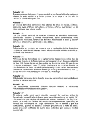 Artículo 150
Trabajadores domésticos son los que se dedican en forma habitual y continua a
labores de aseo, asistencia y demás propias de un hogar o de otro sitio de
residencia o habitación particular.
Artículo 151
El servicio domestico comprende las labores de amas de llaves, nodrizas,
cocineras, ayas, chóferes particulares, sirvientes, niñeras, lavanderas y los de
otros oficios de esta misma índole.
Artículo 152
Los que presten servicios de carácter domestico en empresas industriales,
comerciales, sociales y demás equiparables, serán considerados como
trabajadores manuales, tendrán los derechos reconocidos a estos y estarán
sometidos a las normas generales de este código.
Artículo 153
Salvo prueba en contrario se presume que la retribución de los domésticos
comprende, además del pago en dinero, el suministro de alimentos de calidad
corriente y de habitación.
Artículo 154
Al trabajo de los domésticos no se aplicaran las disposiciones sobre días de
descanso, feriados o de fiesta nacional, pero gozaran de un descanso absoluto
de diez (10) horas diarias, de las cuales por lo menos ocho (8) han de ser
nocturnas y continuas, y dos (2) deben destinarse a las comidas durante los
días feriados o de fiesta nacional que este código indica deben forzosamente
disfrutar de un descanso adicional de seis (6) horas y tendrán derecho a un (1)
día de descanso remunerado por cada seis (6) de trabajo.
Artículo 155
El trabajador domestico tiene derecho a que su patrono le dé oportunidad para
asistir a la escuela nocturna.
Artículo 156
Los trabajadores domésticos también tendrán derecho a vacaciones
remuneradas como todos los trabajadores.
Artículo 157
El patrono podrá exigir como requisito esencial del contrato, antes de
formalizarlo, un certificado de buena salud expedido dentro de los treinta (30)
días anteriores por médicos al servicio del Instituto Hondureño de Seguridad
Social, de la Dirección General de Sanidad o sus dependencias, o por cualquier
medico que desempeñe un cargo remunerado por el estado o por sus
instituciones, quienes lo deberán extender gratuitamente a falta de estos,
puede presentar certificado de buena salud extendido por cualquier medico
incorporado.
 