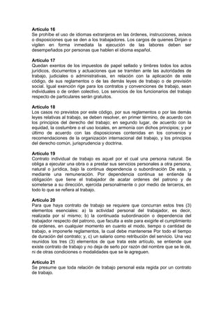 Artículo 16
Se prohíbe el uso de idiomas extranjeros en las órdenes, instrucciones, avisos
o disposiciones que se den a los trabajadores. Los cargos de quienes Dirijan o
vigilen en forma inmediata la ejecución de las labores deben ser
desempeñados por personas que hablen el idioma español.
Artículo 17
Quedan exentos de los impuestos de papel sellado y timbres todos los actos
jurídicos, documentos y actuaciones que se tramiten ante las autoridades de
trabajo, judiciales o administrativas, en relación con la aplicación de este
código, de sus reglamentos o de las demás leyes de trabajo o de previsión
social. Igual exención rige para los contratos y convenciones de trabajo, sean
individuales o de orden colectivo. Los servicios de los funcionarios del trabajo
respecto de particulares serán gratuitos.
Artículo 18
Los casos no previstos por este código, por sus reglamentos o por las demás
leyes relativas al trabajo, se deben resolver, en primer término, de acuerdo con
los principios del derecho del trabajo; en segundo lugar, de acuerdo con la
equidad, la costumbre o el uso locales, en armonía con dichos principios; y por
último de acuerdo con las disposiciones contenidas en los convenios y
recomendaciones de la organización internacional del trabajo, y los principios
del derecho común, jurisprudencia y doctrina.
Artículo 19
Contrato individual de trabajo es aquel por el cual una persona natural. Se
obliga a ejecutar una obra o a prestar sus servicios personales a otra persona,
natural o jurídica, bajo la continua dependencia o subordinación De esta, y
mediante una remuneración. Por dependencia continua se entiende la
obligación que tiene el trabajador de acatar ordenes del patrono y de
someterse a su dirección, ejercida personalmente o por medio de terceros, en
todo lo que se refiera al trabajo.
Artículo 20
Para que haya contrato de trabajo se requiere que concurran estos tres (3)
elementos esenciales: a) la actividad personal del trabajador, es decir,
realizada por sí mismo; b) la continuada subordinación o dependencia del
trabajador respecto del patrono, que faculta a este para exigirle el cumplimiento
de ordenes, en cualquier momento en cuanto el modo, tiempo o cantidad de
trabajo, e imponerle reglamentos, la cual debe mantenerse Por todo el tiempo
de duración del contrato; y, c) un salario como retribución del servicio. Una vez
reunidos los tres (3) elementos de que trata este artículo, se entiende que
existe contrato de trabajo y no deja de serlo por razón del nombre que se le dé,
ni de otras condiciones o modalidades que se le agreguen.
Artículo 21
Se presume que toda relación de trabajo personal esta regida por un contrato
de trabajo.
 