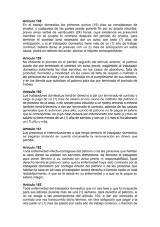 Artículo 158
En el trabajo domestico los primeros quince (15) días se consideraran de
prueba, y cualquiera de las partes puede ponerle fin por su propia voluntad,
previo aviso verbal de veinticuatro (24) horas, cuya existencia se presumirá
mientras no se pruebe lo contrario después del periodo de prueba, para
terminar el contrato será necesario dar un aviso con siete (7) días de
anticipación, y si el trabajador domestico tiene más de un (1) año de trabajo
continuo, deberá darse el preaviso con un (i) mes de anticipación en estos
casos, podrá en defecto del aviso, abonar el importe correspondiente.
Artículo 159
No obstante lo previsto en el párrafo segundo del artículo anterior, el patrono
puede dar por terminado el contrato sin aviso previo, pagándole al trabajador
domestico solamente los días servidos, en los casos de abandono, falta de
probidad, honradez y moralidad: en los casos de falta de respeto o maltrato a
las personas de la casa y en los de desidia en el cumplimiento de sus deberes,
y en los demás que autorizan al patrono para dar por terminado el contrato de
trabajo.
Artículo 160
Los trabajadores domésticos tendrán derecho a dar por terminado el contrato y
exigir el pago de un (1) mes de salario en los casos de maltrato del patrono o
de persona de la casa, o de conato para inducirlo a un hecho criminal o inmoral
también tendrá derecho a dar por terminado el contrato, además de las causas
generales que lo autoricen para ello, cuando el patrono no le pague el salario
que le corresponde, en cuyo caso deberá ser indemnizado con siete (7) días de
salario si tiene menos de un (1) año de servicio y con un (1) mes si ha laborado
un (1) año o más.
Artículo 161
Los preavisos e indemnizaciones a que tenga derecho el trabajador domestico
se pagaran tomando en cuenta únicamente la remuneración en dinero que
perciba.
Artículo 162
Toda enfermedad infecto-contagiosa del patrono o de las personas que habitan
la casa donde se prestan los servicios domésticos, da derecho al trabajador
para poner término a su contrato sin aviso previo ni responsabilidad. Igual
derecho tendrá el patrono, salvo que la enfermedad haya sido contraída por el
trabajador domestico por contagio directo del patrono o de las personas que
habitan la casa en tal caso el trabajador tendrá derecho a licencia hasta un total
restablecimiento, a que se le asista en su enfermedad y a que se le pague su
salario integro.
Artículo 163
Toda enfermedad del trabajador domestico que no sea leve y que lo incapacite
para sus labores durante más de una (1) semana, dará derecho al patrono, si
no se acoge a las prescripciones del artículo 104, a dar por concluido el
contrato una vez transcurrido dicho término, sin otra obligación que pagar a la
otra parte un (1) mes de salario por cada año de trabajo continuo, o fracción de
 