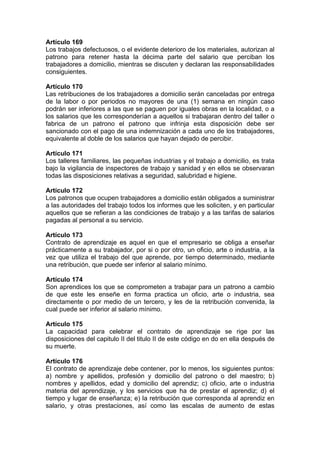 Artículo 169
Los trabajos defectuosos, o el evidente deterioro de los materiales, autorizan al
patrono para retener hasta la décima parte del salario que perciban los
trabajadores a domicilio, mientras se discuten y declaran las responsabilidades
consiguientes.
Artículo 170
Las retribuciones de los trabajadores a domicilio serán canceladas por entrega
de la labor o por periodos no mayores de una (1) semana en ningún caso
podrán ser inferiores a las que se paguen por iguales obras en la localidad, o a
los salarios que les corresponderían a aquellos si trabajaran dentro del taller o
fabrica de un patrono el patrono que infrinja esta disposición debe ser
sancionado con el pago de una indemnización a cada uno de los trabajadores,
equivalente al doble de los salarios que hayan dejado de percibir.
Artículo 171
Los talleres familiares, las pequeñas industrias y el trabajo a domicilio, es trata
bajo la vigilancia de inspectores de trabajo y sanidad y en ellos se observaran
todas las disposiciones relativas a seguridad, salubridad e higiene.
Artículo 172
Los patronos que ocupen trabajadores a domicilio están obligados a suministrar
a las autoridades del trabajo todos los informes que les soliciten, y en particular
aquellos que se refieran a las condiciones de trabajo y a las tarifas de salarios
pagadas al personal a su servicio.
Artículo 173
Contrato de aprendizaje es aquel en que el empresario se obliga a enseñar
prácticamente a su trabajador, por si o por otro, un oficio, arte o industria, a la
vez que utiliza el trabajo del que aprende, por tiempo determinado, mediante
una retribución, que puede ser inferior al salario mínimo.
Artículo 174
Son aprendices los que se comprometen a trabajar para un patrono a cambio
de que este les enseñe en forma practica un oficio, arte o industria, sea
directamente o por medio de un tercero, y les de la retribución convenida, la
cual puede ser inferior al salario mínimo.
Artículo 175
La capacidad para celebrar el contrato de aprendizaje se rige por las
disposiciones del capitulo II del titulo II de este código en do en ella después de
su muerte.
Artículo 176
El contrato de aprendizaje debe contener, por lo menos, los siguientes puntos:
a) nombre y apellidos, profesión y domicilio del patrono o del maestro; b)
nombres y apellidos, edad y domicilio del aprendiz; c) oficio, arte o industria
materia del aprendizaje, y los servicios que ha de prestar el aprendiz; d) el
tiempo y lugar de enseñanza; e) la retribución que corresponda al aprendiz en
salario, y otras prestaciones, así como las escalas de aumento de estas
 