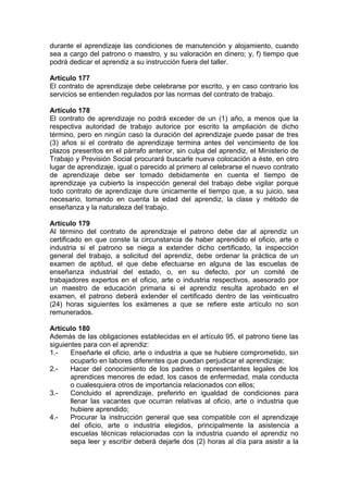 durante el aprendizaje las condiciones de manutención y alojamiento, cuando
sea a cargo del patrono o maestro, y su valoración en dinero; y, f) tiempo que
podrá dedicar el aprendiz a su instrucción fuera del taller.
Artículo 177
El contrato de aprendizaje debe celebrarse por escrito, y en caso contrario los
servicios se entienden regulados por las normas del contrato de trabajo.
Artículo 178
El contrato de aprendizaje no podrá exceder de un (1) año, a menos que la
respectiva autoridad de trabajo autorice por escrito la ampliación de dicho
término, pero en ningún caso la duración del aprendizaje puede pasar de tres
(3) años si el contrato de aprendizaje termina antes del vencimiento de los
plazos preseritos en el párrafo anterior, sin culpa del aprendiz, el Ministerio de
Trabajo y Previsión Social procurará buscarle nueva colocación a éste, en otro
lugar de aprendizaje, igual o parecido al primero al celebrarse el nuevo contrato
de aprendizaje debe ser tomado debidamente en cuenta el tiempo de
aprendizaje ya cubierto la inspección general del trabajo debe vigilar porque
todo contrato de aprendizaje dure únicamente el tiempo que, a su juicio, sea
necesario, tomando en cuenta la edad del aprendiz, la clase y método de
enseñanza y la naturaleza del trabajo.
Artículo 179
Al término del contrato de aprendizaje el patrono debe dar al aprendiz un
certificado en que conste la circunstancia de haber aprendido el oficio, arte o
industria si el patrono se niega a extender dicho certificado, la inspección
general del trabajo, a solicitud del aprendiz, debe ordenar la práctica de un
examen de aptitud, el que debe efectuarse en alguna de las escuelas de
enseñanza industrial del estado, o, en su defecto, por un comité de
trabajadores expertos en el oficio, arte o industria respectivos, asesorado por
un maestro de educación primaria si el aprendiz resulta aprobado en el
examen, el patrono deberá extender el certificado dentro de las veinticuatro
(24) horas siguientes los exámenes a que se refiere este artículo no son
remunerados.
Artículo 180
Además de las obligaciones establecidas en el artículo 95, el patrono tiene las
siguientes para con el aprendiz:
1.- Enseñarle el oficio, arte o industria a que se hubiere comprometido, sin
ocuparlo en labores diferentes que puedan perjudicar el aprendizaje;
2.- Hacer del conocimiento de los padres o representantes legales de los
aprendices menores de edad, los casos de enfermedad, mala conducta
o cualesquiera otros de importancia relacionados con ellos;
3.- Concluido el aprendizaje, preferirlo en igualdad de condiciones para
llenar las vacantes que ocurran relativas al oficio, arte o industria que
hubiere aprendido;
4.- Procurar la instrucción general que sea compatible con el aprendizaje
del oficio, arte o industria elegidos, principalmente la asistencia a
escuelas técnicas relacionadas con la industria cuando el aprendiz no
sepa leer y escribir deberá dejarle dos (2) horas al día para asistir a la
 