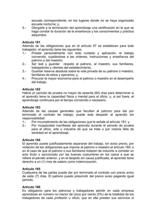 escuela correspondiente, en los lugares donde no se haya organizado
escuela nocturna; y,
5.- Otorgarle a la terminación del aprendizaje una certificación en la que se
haga constar la duración de la enseñanza y los conocimientos y práctica
adquiridos.
Artículo 181
Además de las obligaciones que en el artículo 97 se establecen para todo
trabajador, el aprendiz tiene las siguientes:
1.- Prestar personalmente con todo cuidado y aplicación, el trabajo
convenido, sujetándose a las ordenes, instrucciones y enseñanza del
patrono o del maestro;
2.- Ser leal y guardar respeto al patrono, al maestro, sus familiares,
trabajadores y clientes del establecimiento.
3.- Guardar reserva absoluta sobre la vida privada de su patrono o maestro,
familiares de estos y operarios; y,
4.- Procurar la mayor economía para el patrono o maestro en el desempeño
del trabajo.
Artículo 182
Habrá un periodo de prueba no mayor de sesenta (60) días para determinar si
el aprendiz tiene la capacidad física y mental para el oficio, y, si así fuere, el
aprendizaje continuara por el tiempo convenido o necesario.
Artículo 183
Además de las causas generales que facultan al patrono para dar por
terminado el contrato de trabajo, puede este despedir al aprendiz sin
responsabilidad:
1.- Por incumplimiento de las obligaciones que le señale el artículo 181; y
2.- Por incapacidad manifiesta del aprendiz durante el periodo de prueba
para el oficio, arte o industria de que se trate o por notoria falta de
seriedad en el aprendizaje.
Artículo 184
El aprendiz puede justificadamente separarse del trabajo, sin aviso previo, por
violación de las obligaciones que impone al patrono o maestro el artículo 180; o
en el caso de que el patrono o sus familiares trataren de inducirlo a cometer un
acto ilícito o sancionado por las buenas costumbres en los casos a que se
refiere el párrafo anterior, y en el despido sin causa justificada, el aprendiz tiene
derecho a un (1) mes de salario como indemnización.
Artículo 185
Cualquiera de las partes puede dar por terminado el contrato con previo aviso
de siete (7) días. El patrono puede prescindir del previo aviso pagando igual
periodo.
Artículo 186
Es obligatorio para los patronos y trabajadores admitir en cada empresa
aprendices en número no menor de cinco por ciento (5%) de la totalidad de los
trabajadores de cada profesión u oficio, que en ella presten sus servicios si
 