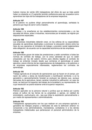 hubiere menos de veinte (20) trabajadores del oficio de que se trata podrá
haber no obstante un (1) aprendiz tendrán preferencia para ser ocupados como
aprendices los hijos de los trabajadores de la empresa respectiva.
Artículo 187
Si el patrono no pudiere dirigir personalmente el aprendizaje, señalada la
persona que haya de servir como maestro.
Artículo 188
El trabajo y la enseñanza en los establecimientos correccionales y en las
escuelas de oficios, artes o industrias, reconocidas por el estado, se regirán por
disposiciones especiales.
Artículo 189
Las empresas industriales deberán crear, en las esferas de su especialidad,
escuelas de aprendices destinadas a promover la educación obrera entre los
hijos de sus operarios el ministerio de trabajo y previsión social reglamentara
esta obligación, de acuerdo con la capacidad económica de las empresas.
Artículo 190
Los aprendices gozan de todas las prestaciones y están sometidos a todas las
normas de contrato de trabajo, con la única salvedad de que no están
amparados por las del salario mínimo para efectos legales el contrato de
trabajo se entiende iniciado desde que comienza el aprendizaje el poder
ejecutivo, previo informe de las organizaciones de trabajadores y de patronos o
de empresas especialmente interesadas, reglamentara los contratos de
aprendizaje.
Artículo 191
Trabajo agrícola es el conjunto de operaciones que se hacen en el campo, por
razón de cultivo u obras de transformación o bonificación territorial, o en la
ganadería y aprovechamiento forestal se excluyen las labores que, aunque
derivadas de la agricultura, tienen carácter industrial la calificación, en caso de
duda, se hará por el inspector del trabajo de la localidad o su representante, de
cuya resolución se podrá reclamar ante el superior respectivo.
Artículo 192
Patrono agricultor es la persona natural o jurídica que se dedica por cuenta
propia al cultivo de las tierras de su propiedad, o ajenas, en calidad de
arrendatario, usufructuario, etc., sea que dirija la explotación personalmente o
por medio de representantes o administradores.
Artículo 193
Trabajadores agropecuarios son los que realizan en una empresa agrícola o
ganadera los trabajos propios y habituales de esta la definición anterior no
comprende a los administradores, mandadores, contadores ni a los demás
trabajadores intelectuales que pertenezcan al personal administrativo de la
empresa.
 