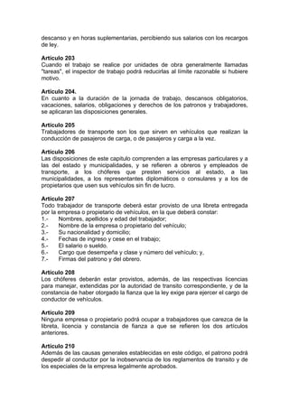 descanso y en horas suplementarias, percibiendo sus salarios con los recargos
de ley.
Artículo 203
Cuando el trabajo se realice por unidades de obra generalmente llamadas
"tareas", el inspector de trabajo podrá reducirlas al límite razonable si hubiere
motivo.
Artículo 204.
En cuanto a la duración de la jornada de trabajo, descansos obligatorios,
vacaciones, salarios, obligaciones y derechos de los patronos y trabajadores,
se aplicaran las disposiciones generales.
Artículo 205
Trabajadores de transporte son los que sirven en vehículos que realizan la
conducción de pasajeros de carga, o de pasajeros y carga a la vez.
Artículo 206
Las disposiciones de este capitulo comprenden a las empresas particulares y a
las del estado y municipalidades, y se refieren a obreros y empleados de
transporte, a los chóferes que presten servicios al estado, a las
municipalidades, a los representantes diplomáticos o consulares y a los de
propietarios que usen sus vehículos sin fin de lucro.
Artículo 207
Todo trabajador de transporte deberá estar provisto de una libreta entregada
por la empresa o propietario de vehículos, en la que deberá constar:
1.- Nombres, apellidos y edad del trabajador;
2.- Nombre de la empresa o propietario del vehículo;
3.- Su nacionalidad y domicilio;
4.- Fechas de ingreso y cese en el trabajo;
5.- El salario o sueldo.
6.- Cargo que desempeña y clase y número del vehículo; y,
7.- Firmas del patrono y del obrero.
Artículo 208
Los chóferes deberán estar provistos, además, de las respectivas licencias
para manejar, extendidas por la autoridad de transito correspondiente, y de la
constancia de haber otorgado la fianza que la ley exige para ejercer el cargo de
conductor de vehículos.
Artículo 209
Ninguna empresa o propietario podrá ocupar a trabajadores que carezca de la
libreta, licencia y constancia de fianza a que se refieren los dos artículos
anteriores.
Artículo 210
Además de las causas generales establecidas en este código, el patrono podrá
despedir al conductor por la inobservancia de los reglamentos de transito y de
los especiales de la empresa legalmente aprobados.
 