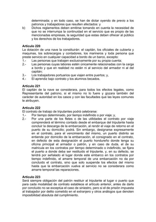determinada; y en todo caso, se han de dictar oyendo de previo a los
patronos y trabajadores que resulten afectados: y
b) Dichos reglamentos deben emitirse tomando en cuenta la necesidad de
que no se interrumpa la continuidad en el servicio que es propio de las
mencionadas empresas, la seguridad que estas deben ofrecer al público
y los derechos de los trabajadores.
Artículo 220
La dotación de una nave la constituirán: el capitán, los oficiales de cubierta y
maquinas, los sobrecargos y contadores, los marineros y toda persona que
preste servicio en cualquier capacidad a bordo de un barco, excepto:
1.- Las personas que trabajen exclusivamente por su propia cuenta;
2.- Las personas cuyas labores estén únicamente relacionadas con la carga
a bordo y que en realidad no están ni al servicio del armador ni al del
capitán;
3.- Los trabajadores portuarios que viajen entre puertos; y,
4.- El aprendiz bajo contrato y los alumnos becados.
Artículo 221
El capitán de la nave se considerara, para todos los efectos legales, como
Representante del patrono, si el mismo no lo fuere y gozara también del
carácter de autoridad en los casos y con las facultades que las leyes comunes
le atribuyen.
Artículo 222
El contrato de trabajo de tripulantes podrá celebrarse:
1.- Por tiempo determinado, por tiempo indefinido o por viaje; y,
2.- Por una parte de los fletes o de las utilidades el contrato por viaje
comprenderá el término contado desde el embarque del tripulante hasta
concluir la descarga de la embarcación, al rendir el viaje de retorno en el
puerto de su domicilio; podrá. Sin embargo, designarse expresamente
en el contrato, para el vencimiento del mismo, un puerto distinto se
entiende por domicilio de la embarcación, el consignado en el contrato,
en defecto de esta designación el puerto hondureño donde tenga su
oficina principal el armador o patrón, y en caso de duda, el de su
matricula en los contratos por tiempo determinado o indefinido, se fijara
el puerto a donde deba ser restituido el tripulante, y, en su defecto, se
tendrá por señalado el lugar donde este embarco en los contratos por
tiempo indefinido, el amarre temporal de una embarcación no da por
concluido el contrato, sino que solo suspende los efectos del mismo
hasta que la embarcación vuelva al servicio no se considerara como
amarre temporal las reparaciones.
Artículo 223
Será siempre obligación del patrón restituir al tripulante al lugar o puerto que
para cada modalidad de contrato establece el artículo anterior, antes de darlo
por concluido no se exceptúa el caso de siniestro, pero si el de prisión impuesta
al trabajador por delito cometido en el extranjero y otros análogos que denoten
imposibilidad absoluta del cumplimiento.
 