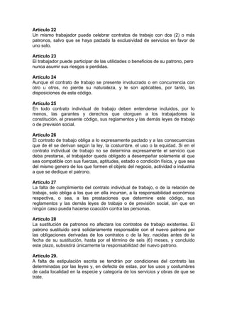 Artículo 22
Un mismo trabajador puede celebrar contratos de trabajo con dos (2) o más
patronos, salvo que se haya pactado la exclusividad de servicios en favor de
uno solo.
Artículo 23
El trabajador puede participar de las utilidades o beneficios de su patrono, pero
nunca asumir sus riesgos o perdidas.
Artículo 24
Aunque el contrato de trabajo se presente involucrado o en concurrencia con
otro u otros, no pierde su naturaleza, y le son aplicables, por tanto, las
disposiciones de este código.
Artículo 25
En todo contrato individual de trabajo deben entenderse incluidos, por lo
menos, las garantes y derechos que otorguen a los trabajadores la
constitución, el presente código, sus reglamentos y las demás leyes de trabajo
o de previsión social.
Artículo 26
El contrato de trabajo obliga a lo expresamente pactado y a las consecuencias
que de él se derivan según la ley, la costumbre, el uso o la equidad. Si en el
contrato individual de trabajo no se determina expresamente el servicio que
deba prestarse, el trabajador queda obligado a desempeñar solamente el que
sea compatible con sus fuerzas, aptitudes, estado o condición física, y que sea
del mismo genero de los que formen el objeto del negocio, actividad o industria
a que se dedique el patrono.
Artículo 27
La falta de cumplimiento del contrato individual de trabajo, o de la relación de
trabajo, solo obliga a los que en ella incurran, a la responsabilidad económica
respectiva, o sea, a las prestaciones que determine este código, sus
reglamentos y las demás leyes de trabajo o de previsión social, sin que en
ningún caso pueda hacerse coacción contra las personas.
Artículo 28
La sustitución de patronos no afectara los contratos de trabajo existentes. El
patrono sustituido será solidariamente responsable con el nuevo patrono por
las obligaciones derivadas de los contratos o de la ley, nacidas antes de la
fecha de su sustitución, hasta por el término de seis (6) meses, y concluido
este plazo, subsistirá únicamente la responsabilidad del nuevo patrono.
Artículo 29.
A falta de estipulación escrita se tendrán por condiciones del contrato las
determinadas por las leyes y, en defecto de estas, por los usos y costumbres
de cada localidad en la especie y categoría de los servicios y obras de que se
trate.
 