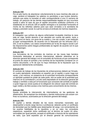 Artículo 230
Por el solo hecho de abandonar voluntariamente la nave mientras ella este en
viaje, perderá el trabajador los salarios no percibidos a que tuviere derecho,
siempre que estos no excedan el valor correspondiente a una (1) semana de
trabajo, sin perjuicio de las demás responsabilidades legales en que incurriere
queda a salvo el caso de que el capitán encuentre sustitutos conforme a lo
establecido en el artículo 226 el capitán entregara a la autoridad hondureña el
monto de los referidos salarios para que sean enviados a la secretaria de
trabajo y previsión social, la cual los enviara al sindicato de marinos respectivo.
Artículo 231
El trabajador que sufriere de alguna enfermedad inculpable mientras la nave
este en viaje, tendrá derecho a ser atendido por cuenta del patrón, tanto a
bordo como en tierra, con goce de su sueldo y, una vez curado, a ser restituido
al lugar correspondiente, de acuerdo con lo dispuesto por los artículos 222 y
223, si así lo pidiere. Los casos comprendidos por la ley de seguro social o por
las disposiciones sobre riesgos profesionales se regirán de acuerdo con lo que
ellas dispongan.
Artículo 232
Los formularios de los contratos de marinos en las naves bajo bandera
hondureña dedicadas al servicio internacional, deberán obtenerse en la
dirección general del trabajo o en el consulado de honduras al que corresponda
el puerto de zarpe el contrato y los nombres de los tripulantes constaran en un
mismo documento, a fin de que no haya individuos de la tripulación que no
aparezcan debidamente contratados.
Artículo 233
El contrato de trabajo de los tripulantes de embarcaciones deberá ser firmado,
en cuatro ejemplares, redactados en español, por el capitán o quien haga sus
veces, y los marinos, en presencia de la autoridad hondureña correspondiente
un ejemplar quedará en poder de cada parte, otro en poder de la autoridad que
intervino en la contratación y el otro será depositado en la dirección general del
trabajo o remitido a esta por el funcionario que conociere del contrato el capitán
o quien haga sus veces queda en la obligación de colocar copia del contrato en
lugar visible y de libre acceso a los marinos para conocimiento de los mismos.
Artículo 234
Queda prohibida la intervención de intermediarios en las gestiones de
alistamiento. Se exceptúan los sindicatos y demás instituciones que actúen con
fines no lucrativos, autorizados por la dirección general del trabajo.
Artículo 235
El capitán y demás oficiales de las naves mercantes nacionales que
desempeñen a bordo cargo técnico o profesional, deberán portar un certificado
de idoneidad que los habilite para desempeñar tal cargo. Los comandantes de
los puertos habilitados de la republica, y en su caso, los consulares
respectivos, expedirán dicho certificado por el término de cuatro (4) años,
renovables por igual periodo, excepto el certificado o licencia de los operadores
de radio, que será expedido por el director general de comunicaciones
 