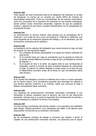 Artículo 240
Todo capitán de nave hondureña esta en la obligación de mantener en la lista
de tripulación no menos de un noventa por ciento (90%) de marinos de
nacionalidad hondureña. Tanto los comandantes de los puertos hondureños,
como los consulares de la republica de honduras en los puertos extranjeros,
donde arriben naves mercantes nacionales, vigilarán de que los capitanes,
dueños o agentes de las naves, cumplan estrictamente con lo preceptuado en
el presente artículo.
Artículo 241
La contravención al artículo anterior será penada con la cancelación de la
matricula v con multa de mil a cinco mil lempiras (l 1.000.00 a l 5000.00), que
será impuesta por la inspección general del trabajo y, en el extranjero, por los
funcionarios consulares de la republica.
Artículo 242
La liquidación de los salarios del trabajador que muera durante el viaje, se hará
de acuerdo con las siguientes reglas:
1.- Por unidades de tiempo devengadas si el ajuste se hubiere realizado en
esta forma;
2.- Si el contrato fuere por viaje se considerara que ha ganado la mitad de
su ajuste cuando falleciere durante el viaje de ida y la totalidad si muriere
de regreso; y,
3.- Si el ajuste se hizo a la parte, se pagara toda la que corresponda al
trabajador cuando la muerte de este sucediere después de comenzado
el viaje. El patrono no estará obligado a ningún pago en el caso de que
el fallecimiento ocurriere antes de la fecha en que normalmente debía
salir el barco.
Artículo 243
Si la muerte del trabajador ocurriere en defensa de la nave o si fuere apresado
por el mismo motivo, se le considerara presente para devengar los salarios a
que tendría derecho conforme a su contrato, hasta que concluya el viaje o
debiera normalmente haber concluido.
Artículo 244
Los capitanes de embarcaciones mercantes nacionales concederán a sus
tripulantes el tiempo necesario para el ejercicio del voto en las elecciones
populares, siempre que a su juicio la seguridad de la embarcación lo permita y
no se entorpezca su salida en la fecha y hora fijadas.
Artículo 245
Con las mismas condiciones del artículo anterior y los requisitos que establece
este código. Deberá permitirse a los tripulantes que falten a las labores para
desempeñar comisiones de su sindicato o del estado.
Artículo 246
No se considerara contrato de trabajo el convenio que celebre a bordo el
Capitán de una embarcación mercante nacional, con personas que se hayan
 