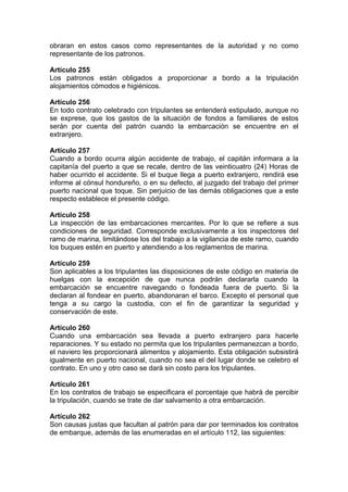 obraran en estos casos como representantes de la autoridad y no como
representante de los patronos.
Artículo 255
Los patronos están obligados a proporcionar a bordo a la tripulación
alojamientos cómodos e higiénicos.
Artículo 256
En todo contrato celebrado con tripulantes se entenderá estipulado, aunque no
se exprese, que los gastos de la situación de fondos a familiares de estos
serán por cuenta del patrón cuando la embarcación se encuentre en el
extranjero.
Artículo 257
Cuando a bordo ocurra algún accidente de trabajo, el capitán informara a la
capitanía del puerto a que se recale, dentro de las veinticuatro (24) Horas de
haber ocurrido el accidente. Si el buque llega a puerto extranjero, rendirá ese
informe al cónsul hondureño, o en su defecto, al juzgado del trabajo del primer
puerto nacional que toque. Sin perjuicio de las demás obligaciones que a este
respecto establece el presente código.
Artículo 258
La inspección de las embarcaciones mercantes. Por lo que se refiere a sus
condiciones de seguridad. Corresponde exclusivamente a los inspectores del
ramo de marina, limitándose los del trabajo a la vigilancia de este ramo, cuando
los buques estén en puerto y atendiendo a los reglamentos de marina.
Artículo 259
Son aplicables a los tripulantes las disposiciones de este código en materia de
huelgas con la excepción de que nunca podrán declararla cuando la
embarcación se encuentre navegando o fondeada fuera de puerto. Si la
declaran al fondear en puerto, abandonaran el barco. Excepto el personal que
tenga a su cargo la custodia, con el fin de garantizar la seguridad y
conservación de este.
Artículo 260
Cuando una embarcación sea llevada a puerto extranjero para hacerle
reparaciones. Y su estado no permita que los tripulantes permanezcan a bordo,
el naviero les proporcionará alimentos y alojamiento. Esta obligación subsistirá
igualmente en puerto nacional, cuando no sea el del lugar donde se celebro el
contrato. En uno y otro caso se dará sin costo para los tripulantes.
Artículo 261
En los contratos de trabajo se especificara el porcentaje que habrá de percibir
la tripulación, cuando se trate de dar salvamento a otra embarcación.
Artículo 262
Son causas justas que facultan al patrón para dar por terminados los contratos
de embarque, además de las enumeradas en el artículo 112, las siguientes:
 