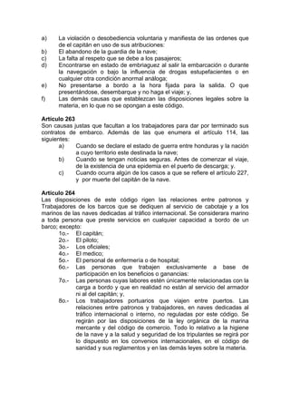 a) La violación o desobediencia voluntaria y manifiesta de las ordenes que
de el capitán en uso de sus atribuciones:
b) El abandono de la guardia de la nave;
c) La falta al respeto que se debe a los pasajeros;
d) Encontrarse en estado de embriaguez al salir la embarcación o durante
la navegación o bajo la influencia de drogas estupefacientes o en
cualquier otra condición anormal análoga;
e) No presentarse a bordo a la hora fijada para la salida. O que
presentándose, desembarque y no haga el viaje; y,
f) Las demás causas que establezcan las disposiciones legales sobre la
materia, en lo que no se opongan a este código.
Artículo 263
Son causas justas que facultan a los trabajadores para dar por terminado sus
contratos de embarco. Además de las que enumera el artículo 114, las
siguientes:
a) Cuando se declare el estado de guerra entre honduras y la nación
a cuyo territorio este destinada la nave;
b) Cuando se tengan noticias seguras. Antes de comenzar el viaje,
de la existencia de una epidemia en el puerto de descarga; y.
c) Cuando ocurra algún de los casos a que se refiere el artículo 227,
y por muerte del capitán de la nave.
Artículo 264
Las disposiciones de este código rigen las relaciones entre patronos y
Trabajadores de los barcos que se dediquen al servicio de cabotaje y a los
marinos de las naves dedicadas al tráfico internacional. Se considerara marino
a toda persona que preste servicios en cualquier capacidad a bordo de un
barco; excepto:
1o.- El capitán;
2o.- El piloto;
3o.- Los oficiales;
4o.- El medico;
5o.- El personal de enfermería o de hospital;
6o.- Las personas que trabajen exclusivamente a base de
participación en los beneficios o ganancias:
7o.- Las personas cuyas labores estén únicamente relacionadas con la
carga a bordo y que en realidad no están al servicio del armador
ni al del capitán; y,
8o.- Los trabajadores portuarios que viajen entre puertos. Las
relaciones entre patronos y trabajadores, en naves dedicadas al
tráfico internacional o interno, no reguladas por este código. Se
regirán por las disposiciones de la ley orgánica de la marina
mercante y del código de comercio. Todo lo relativo a la higiene
de la nave y a la salud y seguridad de los tripulantes se regirá por
lo dispuesto en los convenios internacionales, en el código de
sanidad y sus reglamentos y en las demás leyes sobre la materia.
 