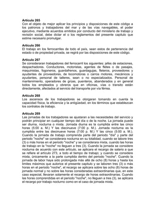 Artículo 265
Con el objeto de mejor aplicar los principios y disposiciones de este código a
los patronos y trabajadores del mar y de las vías navegables, el poder
ejecutivo, mediante acuerdos emitidos por conducto del ministerio de trabajo y
revisión social, debe dictar el o los reglamentos del presente capitulo que
estime necesario promulgar.
Artículo 266
El trabajo en los ferrocarriles de todo el país, sean estos de pertenencia del
estado o de propiedad privada, se regirá por las disposiciones de este código.
Artículo 267
Se consideraran trabajadores del ferrocarril los siguientes: jefes de estaciones,
despachadores. Conductores, motoristas, agentes de fletes o de pasajes,
maquinistas, fogoneros, guardafrenos, guardagujas, fleteros, proveedores y
ayudantes de proveedores, de locomotoras o carros motores, mecánicos y
ayudantes, personal de talleres, sean o no especializados. Personal de
mantenimiento, operadores de grúas, puenteros, abanderados y en general
todos los empleados y obreros que en oficinas, vías o transito están
directamente, afectados al servicio del transporte por vía férrea.
Artículo 268
Los ascensos de los trabajadores se otorgaran tomando en cuenta la
capacidad física, la eficiencia y la antigüedad, en los términos que establezcan
los contratos de trabajo.
Artículo 269
Las jornadas de los trabajadores se ajustaran a las necesidades del servicio y
podrán principiar en cualquier tiempo del día o de la noche. La jornada puede
ser diurna, nocturna o mixta. Jornada diurna es la cumplida entre las cinco
horas (5:00 a. M.) Y las diecinueve (7:00 p. M.). Jornada nocturna es la
cumplida entre las diecinueve horas (7:00 p. M.) Y las cinco (5:00 a. M.).
Cuando la jornada de trabajo comprenda parte del periodo "día" y parte del
periodo "noche" se considerara nocturna en su totalidad, cuando se labore tres
(3) o más horas en el periodo "noche" y se considerara mixta, cuando las horas
de trabajo en la "noche" no lleguen a tres (3). Cuando la jornada se considere
nocturna de acuerdo con este artículo, se aplicara el recargo de salario a que
se refiere el artículo 273, a todo el tiempo de trabajo; y cuando se considere
mixta, únicamente a la parte cumplida dentro del periodo "noche". Cuando la
jornada de labor haya sido prolongada más allá de ocho (8) horas y hasta los
limites máximos que autorice el presente capitulo y se laboren tres (3) o más
horas en el periodo "noche", el recargo se aplicara sobre las ocho (8) horas de
jornada normal y no sobre las horas consideradas extraordinarias que, en este
caso especial, llevaran solamente el recargo de horas extraordinarias. Cuando
las horas comprendidas en el periodo "noche", no lleguen a tres (3), se aplicara
el recargo por trabajo nocturno como en el caso de jornada mixta.
 