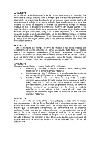 Artículo 270
A los efectos de la determinación de la jornada de trabajo y su duración, Se
considerara trabajo efectivo todo el tiempo que el trabajador permanezca a
disposición de la empresa. Igualmente se considerara como trabajo efectivo el
caso de que el trabajador no puede salir del lugar donde presta sus servicios
durante las horas de descanso y comida. Se considerara tiempo de trabajo
efectivo el que el trabajador permanezca inactivo por causas ajenas a su
voluntad desde la hora fijada para presentarse al trabajo, según los hora ríos
establecidos por la empresa o según las ordenes impartidas, si no se trata de
servicios sujetos a un horario regulado. No se considerara tiempo de trabajo
efectivo aquel en que el trabajador no permanezca a las ordenes de la empresa
y pueda salir del lugar donde presta sus servicios durante las horas de
descanso y comida.
Artículo 271
Para el computo del tiempo efectivo de trabajo a los solos efectos del
establecimiento de los máximos de horas laborables, cada hora de trabajo
nocturno se computara como ochenta (80) minutos. La presente disposición se
aplicara únicamente al tiempo efectivamente trabajado en el periodo "noche",
pero no comprende el tiempo considerado como de trabajo nocturno por
disposición de este código, pero cumplido dentro del periodo "día".
Artículo 272
Se consideraran límites normales de duración del trabajo:
a) Cuarenta y cuatro (44) horas en la semana diurna, treinta y seis
(36) horas en la semana jornada nocturna;
b) Ciento noventa y dos (192) horas en el mes jornada diurna, ciento
cincuenta y seis (156) horas en el mes jornada nocturna; y,
c) Ciento setenta y seis (176) horas en un periodo de cuatro
semanas consecutivas, jornada diurna, ciento cuarenta y cuatro
(144) horas en un periodo de cuatro semanas consecutivas,
jornada nocturna. A los efectos del presente artículo, las horas de
trabajo nocturno se computaran en la forma y medida
establecidas en el artículo anterior, para el solo efecto de
asegurar la proporción legal entre la duración de las jornadas
diurnas y nocturnas.
Artículo 273
Fijase en el veinte por ciento (20%) el recargo legal para toda hora de trabajo
que se considere nocturno de conformidad con lo dispuesto en este capitulo.
Fijase en el cincuenta por ciento (50% ) el recargo legal para toda hora de
trabajo que se considere extraordinaria de conformidad con el presente
capitulo. Ambos recargos son independientes y en consecuencia, cuando el
tiempo de labor tenga al mismo tiempo el carácter de nocturno y de
extraordinario, se calcularan ambos re cargos sobre el tipo de salario de
jornada ordinaria y se sumaran a este. El presente párrafo no es aplicable al
caso excepcional de jornada prolongada a que se refiere el último párrafo del
artículo 269.
 
