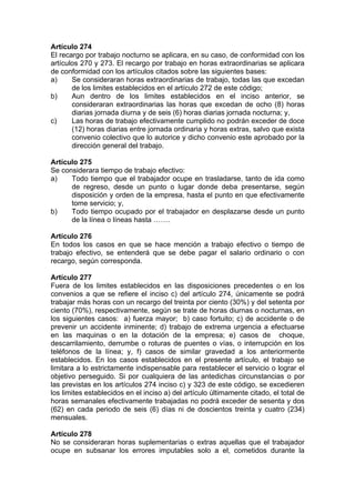 Artículo 274
El recargo por trabajo nocturno se aplicara, en su caso, de conformidad con los
artículos 270 y 273. El recargo por trabajo en horas extraordinarias se aplicara
de conformidad con los artículos citados sobre las siguientes bases:
a) Se consideraran horas extraordinarias de trabajo, todas las que excedan
de los limites establecidos en el artículo 272 de este código;
b) Aun dentro de los limites establecidos en el inciso anterior, se
consideraran extraordinarias las horas que excedan de ocho (8) horas
diarias jornada diurna y de seis (6) horas diarias jornada nocturna; y,
c) Las horas de trabajo efectivamente cumplido no podrán exceder de doce
(12) horas diarias entre jornada ordinaria y horas extras, salvo que exista
convenio colectivo que lo autorice y dicho convenio este aprobado por la
dirección general del trabajo.
Artículo 275
Se considerara tiempo de trabajo efectivo:
a) Todo tiempo que el trabajador ocupe en trasladarse, tanto de ida como
de regreso, desde un punto o lugar donde deba presentarse, según
disposición y orden de la empresa, hasta el punto en que efectivamente
tome servicio; y,
b) Todo tiempo ocupado por el trabajador en desplazarse desde un punto
de la línea o líneas hasta …….
Artículo 276
En todos los casos en que se hace mención a trabajo efectivo o tiempo de
trabajo efectivo, se entenderá que se debe pagar el salario ordinario o con
recargo, según corresponda.
Artículo 277
Fuera de los limites establecidos en las disposiciones precedentes o en los
convenios a que se refiere el inciso c) del artículo 274, únicamente se podrá
trabajar más horas con un recargo del treinta por ciento (30%) y del setenta por
ciento (70%), respectivamente, según se trate de horas diurnas o nocturnas, en
los siguientes casos: a) fuerza mayor; b) caso fortuito; c) de accidente o de
prevenir un accidente inminente; d) trabajo de extrema urgencia a efectuarse
en las maquinas o en la dotación de la empresa; e) casos de choque,
descarrilamiento, derrumbe o roturas de puentes o vías, o interrupción en los
teléfonos de la línea; y, f) casos de similar gravedad a los anteriormente
establecidos. En los casos establecidos en el presente artículo, el trabajo se
limitara a lo estrictamente indispensable para restablecer el servicio o lograr el
objetivo perseguido. Si por cualquiera de las antedichas circunstancias o por
las previstas en los artículos 274 inciso c) y 323 de este código, se excedieren
los limites establecidos en el inciso a) del artículo últimamente citado, el total de
horas semanales efectivamente trabajadas no podrá exceder de sesenta y dos
(62) en cada periodo de seis (6) días ni de doscientos treinta y cuatro (234)
mensuales.
Artículo 278
No se consideraran horas suplementarias o extras aquellas que el trabajador
ocupe en subsanar los errores imputables solo a el, cometidos durante la
 