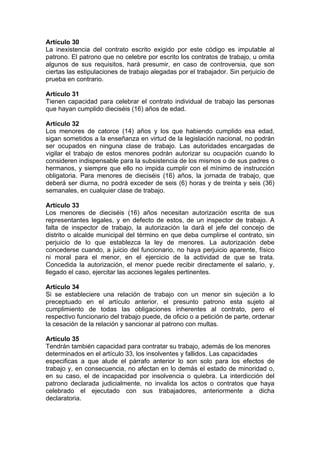 Artículo 30
La inexistencia del contrato escrito exigido por este código es imputable al
patrono. El patrono que no celebre por escrito los contratos de trabajo, u omita
algunos de sus requisitos, hará presumir, en caso de controversia, que son
ciertas las estipulaciones de trabajo alegadas por el trabajador. Sin perjuicio de
prueba en contrario.
Artículo 31
Tienen capacidad para celebrar el contrato individual de trabajo las personas
que hayan cumplido dieciséis (16) años de edad.
Artículo 32
Los menores de catorce (14) años y los que habiendo cumplido esa edad,
sigan sometidos a la enseñanza en virtud de la legislación nacional, no podrán
ser ocupados en ninguna clase de trabajo. Las autoridades encargadas de
vigilar el trabajo de estos menores podrán autorizar su ocupación cuando lo
consideren indispensable para la subsistencia de los mismos o de sus padres o
hermanos, y siempre que ello no impida cumplir con el mínimo de instrucción
obligatoria. Para menores de dieciséis (16) años, la jornada de trabajo, que
deberá ser diurna, no podrá exceder de seis (6) horas y de treinta y seis (36)
semanales, en cualquier clase de trabajo.
Artículo 33
Los menores de dieciséis (16) años necesitan autorización escrita de sus
representantes legales, y en defecto de estos, de un inspector de trabajo. A
falta de inspector de trabajo, la autorización la dará el jefe del concejo de
distrito o alcalde municipal del término en que deba cumplirse el contrato, sin
perjuicio de lo que establezca la ley de menores. La autorización debe
concederse cuando, a juicio del funcionario, no haya perjuicio aparente, físico
ni moral para el menor, en el ejercicio de la actividad de que se trata.
Concedida la autorización, el menor puede recibir directamente el salario, y,
llegado el caso, ejercitar las acciones legales pertinentes.
Artículo 34
Si se estableciere una relación de trabajo con un menor sin sujeción a lo
preceptuado en el artículo anterior, el presunto patrono esta sujeto al
cumplimiento de todas las obligaciones inherentes al contrato, pero el
respectivo funcionario del trabajo puede, de oficio o a petición de parte, ordenar
la cesación de la relación y sancionar al patrono con multas.
Artículo 35
Tendrán también capacidad para contratar su trabajo, además de los menores
determinados en el artículo 33, los insolventes y fallidos. Las capacidades
especificas a que alude el párrafo anterior lo son solo para los efectos de
trabajo y, en consecuencia, no afectan en lo demás el estado de minoridad o,
en su caso, el de incapacidad por insolvencia o quiebra. La interdicción del
patrono declarada judicialmente, no invalida los actos o contratos que haya
celebrado el ejecutado con sus trabajadores, anteriormente a dicha
declaratoria.
 