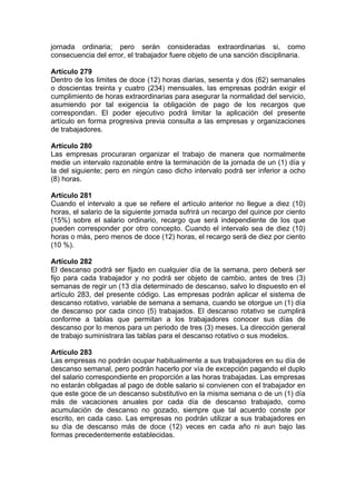 jornada ordinaria; pero serán consideradas extraordinarias si, como
consecuencia del error, el trabajador fuere objeto de una sanción disciplinaria.
Artículo 279
Dentro de los limites de doce (12) horas diarias, sesenta y dos (62) semanales
o doscientas treinta y cuatro (234) mensuales, las empresas podrán exigir el
cumplimiento de horas extraordinarias para asegurar la normalidad del servicio,
asumiendo por tal exigencia la obligación de pago de los recargos que
correspondan. El poder ejecutivo podrá limitar la aplicación del presente
artículo en forma progresiva previa consulta a las empresas y organizaciones
de trabajadores.
Artículo 280
Las empresas procuraran organizar el trabajo de manera que normalmente
medie un intervalo razonable entre la terminación de la jornada de un (1) día y
la del siguiente; pero en ningún caso dicho intervalo podrá ser inferior a ocho
(8) horas.
Artículo 281
Cuando el intervalo a que se refiere el artículo anterior no llegue a diez (10)
horas, el salario de la siguiente jornada sufrirá un recargo del quince por ciento
(15%) sobre el salario ordinario, recargo que será independiente de los que
pueden corresponder por otro concepto. Cuando el intervalo sea de diez (10)
horas o más, pero menos de doce (12) horas, el recargo será de diez por ciento
(10 %).
Artículo 282
El descanso podrá ser fijado en cualquier día de la semana, pero deberá ser
fijo para cada trabajador y no podrá ser objeto de cambio, antes de tres (3)
semanas de regir un (13 día determinado de descanso, salvo lo dispuesto en el
artículo 283, del presente código. Las empresas podrán aplicar el sistema de
descanso rotativo, variable de semana a semana, cuando se otorgue un (1) día
de descanso por cada cinco (5) trabajados. El descanso rotativo se cumplirá
conforme a tablas que permitan a los trabajadores conocer sus días de
descanso por lo menos para un periodo de tres (3) meses. La dirección general
de trabajo suministrara las tablas para el descanso rotativo o sus modelos.
Artículo 283
Las empresas no podrán ocupar habitualmente a sus trabajadores en su día de
descanso semanal, pero podrán hacerlo por vía de excepción pagando el duplo
del salario correspondiente en proporción a las horas trabajadas. Las empresas
no estarán obligadas al pago de doble salario si convienen con el trabajador en
que este goce de un descanso substitutivo en la misma semana o de un (1) día
más de vacaciones anuales por cada día de descanso trabajado, como
acumulación de descanso no gozado, siempre que tal acuerdo conste por
escrito, en cada caso. Las empresas no podrán utilizar a sus trabajadores en
su día de descanso más de doce (12) veces en cada año ni aun bajo las
formas precedentemente establecidas.
 